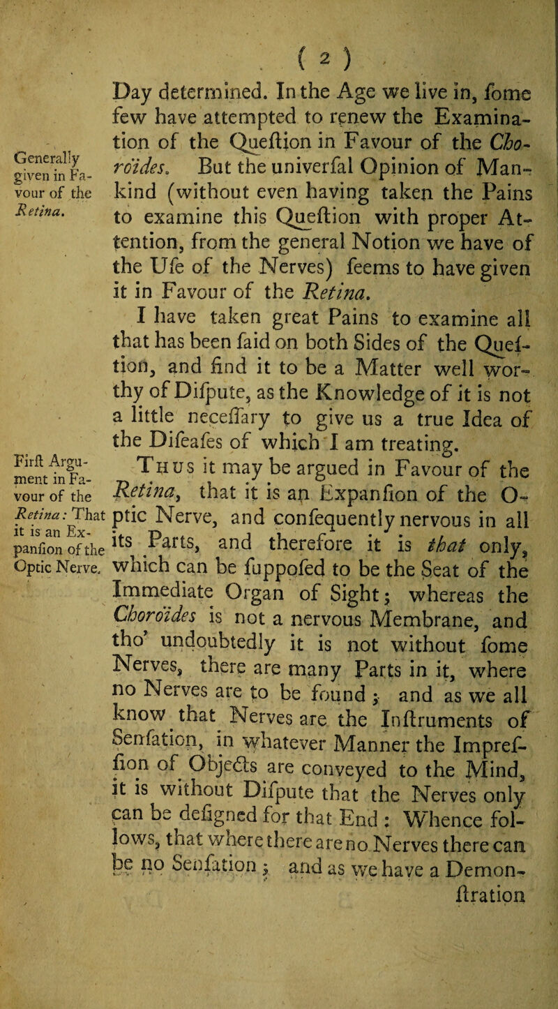 Generally given in Fa¬ vour of the Retina. Firfl; Argu¬ ment in Fa¬ vour of the Retina: That it is an Ex- panfion of the Optic Nerve, Day determined. In the Age we live in, fome few have attempted to renew the Examina¬ tion of the Qaeftion in Favour of the Cho-- rdides. But the univerfal Opinion of Man¬ kind (without even having taken the Pains to examine this Qu^ftion with proper At¬ tention, from the general Notion we have of the Ufe of the Nerves) feems to have given it in Favour of the Retina, I have taken great Pains to examine all that has been faid on both Sides of the Quet- tion, and find it to be a Matter well wor¬ thy of Difpute, as the Knowledge of it is not a little neceffary to give us a true Idea of the Difeafes of which I am treating. Thus it may be argued in Favour of the Retina^ that it is an Expanfion of the O- ptic Nerve, and confequently nervous in all its Parts, and therefore it is that only, which can be fupppfed to be the Seat of the Immediate Organ of Sight y whereas the Choroides is not a nervous Membrane, and tho undoubtedly it is not without fome Nerves, there are many Parts in it, where no Nerves are to be found and as we all know that Nerves are the Inftruments of Senfation, in whatever Manner the Impref- fion of Objedls are conveyed to the Mind, it is without Difpute that the Nerves only can be defigncd for that End : Whence fol¬ lows, that where there are no Nerves there can h? Senfation y and as wq have a Demon- flration