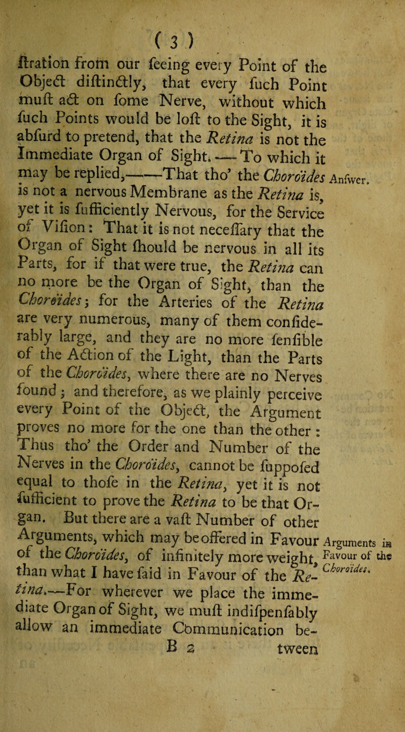 ftratioh from our feeing every Point of the Objedl diftindlly, that every fuch Point muft ad: on fome Nerve, without which fuch Points would be loft to the Sight, it is abfurd to pretend, that the Retina is not the Immediate Organ of Sight. —To which it may be replied,-That tho’ the Chordides Anfwer. is not a nervous Membrane as the Retina is, yet it is fufficiently Nervous, for the Service of Vifion: That it is not necefiary that the Organ of Sight ftiould be nervous in all its Parts, for if that were true, Retina cm no more be the Organ of Sight/ than the Chordides ^ for the Arteries of the Retina are very numerous, many of them confide- rably large, and they are no more fenfible of the Adion of the Light, than the Parts of the Chordides^ where there are no Nerves found ^ and therefore, as we plainly perceive every Point of the Objcd, the Argument proves no more for the one than the other : Thus tho’ the Order and Number of the Nerves in the Chordides^ cannot be fuppofed equal to thofe in the Retina^ yet it is not fufficient to prove the Retina to be that Or¬ gan. But there are a vaft Number of other Arguments, which tnay beoiFered in Favour Arguments m or the ChordideSy of infinitely more weight than what I have faid in Favour of the Re- tina.—For wherever we place the imme¬ diate Organ of Sight, we muft indifpenfably allow an immediate Cbmmunication be- B 2 tween