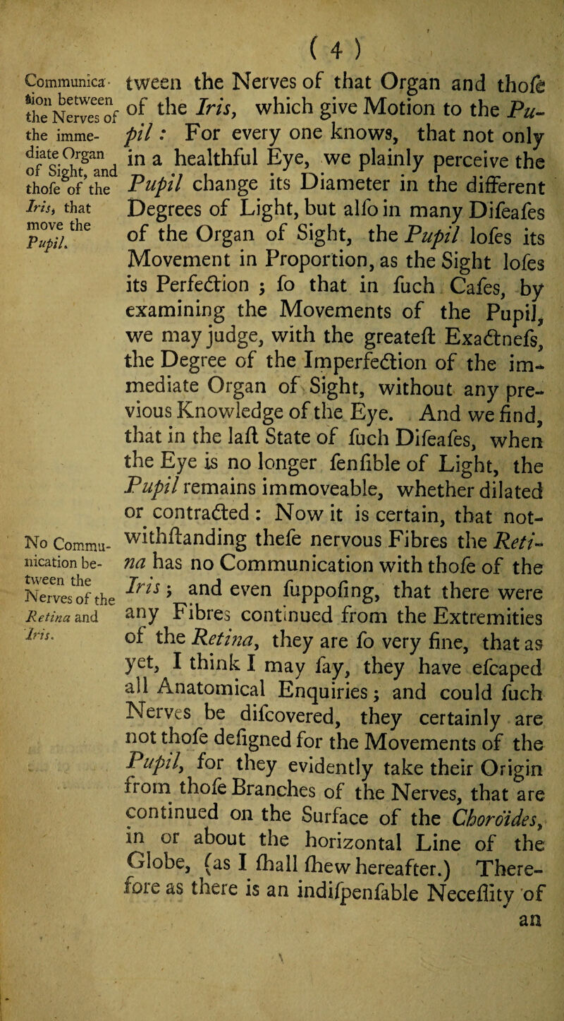 Communica¬ tion between the Nerves of the imme¬ diate Organ of Sight, and thofe of the IrtSi that move the PupiL No Commu¬ nication be¬ tween the Nerves of the R etina and Iris. ( 4 ) tween the Nerves of that Organ and thofa of the Iris, which give Motion to the Pu¬ pil : For every one knows, that not only in a healthful Eye, we plainly perceive the Pupil change its Diameter in the different Degrees of Light, but alfo in many Difeafes of the Organ of Sight, the Pupil lofes its Movement in Proportion, as the Sight lofes its Perfedfion ^ fo that in fuch Cafes, by examining the Movements of the Pupil, we may judge, with the greateft Exadfnefs, the Degree of the Imperfedlion of the im¬ mediate Organ of Sight, without any pre¬ vious Knowledge of the Eye. And we find, that in the laft State of fuch Difeafes, when the Eye is no longer fenfible of Light, the Pupil remains immoveable, whether dilated or contradled : Now it is certain, that not- withftanding thefe nervous Fibres the Reti¬ na no Communication with thofe of the Iris; and even fuppofing, that there were any Fibres continued from the Extremities of the Retina, they are fo very fine, that as yet, I think I may fay, they have efcaped all Anatomical Enquiries; and could fuch Nerves be difcovered, they certainly are not thofe defigned for the Movements of the Pupil, for they evidently take their Origin froin thofe Branches of the Nerves, that are continued on the Surface of the Chordides, in or about the horizontal Line of the Globe, (as I fhall fhew hereafter.) There- foie as there is an indi/penfable Neceflity 'of an