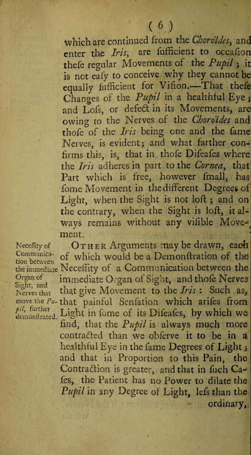 Necefli ty of Communica¬ tion between tlie immediate Organ of Sight, and erves that move the Pu¬ pil, further deinonhrated. (6) ' which are continued from the CboroiJeSy znd enter the Iris, are fufficient to occafion thefe regular Movements of the Pupil; it is not eafy to conceive why they cannot be equally fufficient for Vifion.—That thefe Changes of the Pupil in a healthful Eye i and Lofs, or defedt in its Movements^ arei owing to the Nerves of the Choroides and! thofe of the Iris being one and the fame Nerves, is evident^ and what farther con-1 firms this, is, that in, thofe Difeafes where: the Iris adheres in part to the Cornea, that] Part which is free, however fmall, hasi Tome Movement in thedifferent Degrees of Light, when the Sight is not loft ; and on: the contrary, when the Sight is loft, ital-j ways remains without any vifible Move-*^^ ment. Other Arguments maybe drawn, eadii of which would be a Demonftration of the! Neceffity of a Communication between thct immediate Organ of Sight, and thofe Nerves tha,t give Movement to the Iris ; Such as, that painful Senfation which arifes from, Light in fome of its Difeafes, by which we | find, that the Pupil is always much more contradled than we obferve it to be in a healthful Eye in the fame Degrees of Light % and that in Proportion to this Pain, the ,.4. * Contradfion is greater, and that in fuch Ca-* fes, the Patient has no Power to dilate the Pupil in any Degree of Light, lefs than the ordinary.