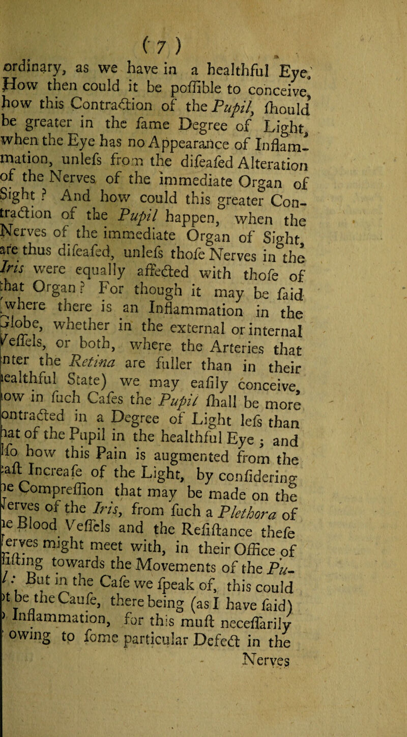 ordinary, as we have in a healthful Eye; Jiow then could it be poffible to conceive* how this Contraction of thePa/r'/, fhould be greater in the fame Degree of Light, when the Eye has no Appearaaice of Inflam¬ mation, unlefs from the difeafed Alteration of the Nerves of the immediate Organ of Sight ? And how could this greater Con¬ traction of the Pupil happen, when the Nerves of the immediate Organ of Sight are thus difeafed, unlels thofe Nerves in the Jru were equally affected with thofe of that Organ ? For though it may be faid ^where there is an Inflammation in the ^l^e, whether in the external or internal reffcls, or both, where the Arteries that nter the Retina are fuller than in their lealthful State) we may eafily conceive low in fuch Cafes the Pupit fhall be more ontraCted in a Degree of Light lefs than ^at of the Pupil in the healthful Eye j and Ifo how this Pain is augmented from the laft lncreafe of the Light, by confidering le Compreflion that may be made on the Serves of the Iris, from fuch a Plethora of le Blood Veffcls and the Refiftance thefe ferves might meet with, in their Ofiice of iltmg towards the Movements of the Pu- ^ u this could )tbe theCaufe, there being (as I have faid) ) Inflammation, fur this muft neceffarily ' owing tp feme particular DefeCt in the Nerves