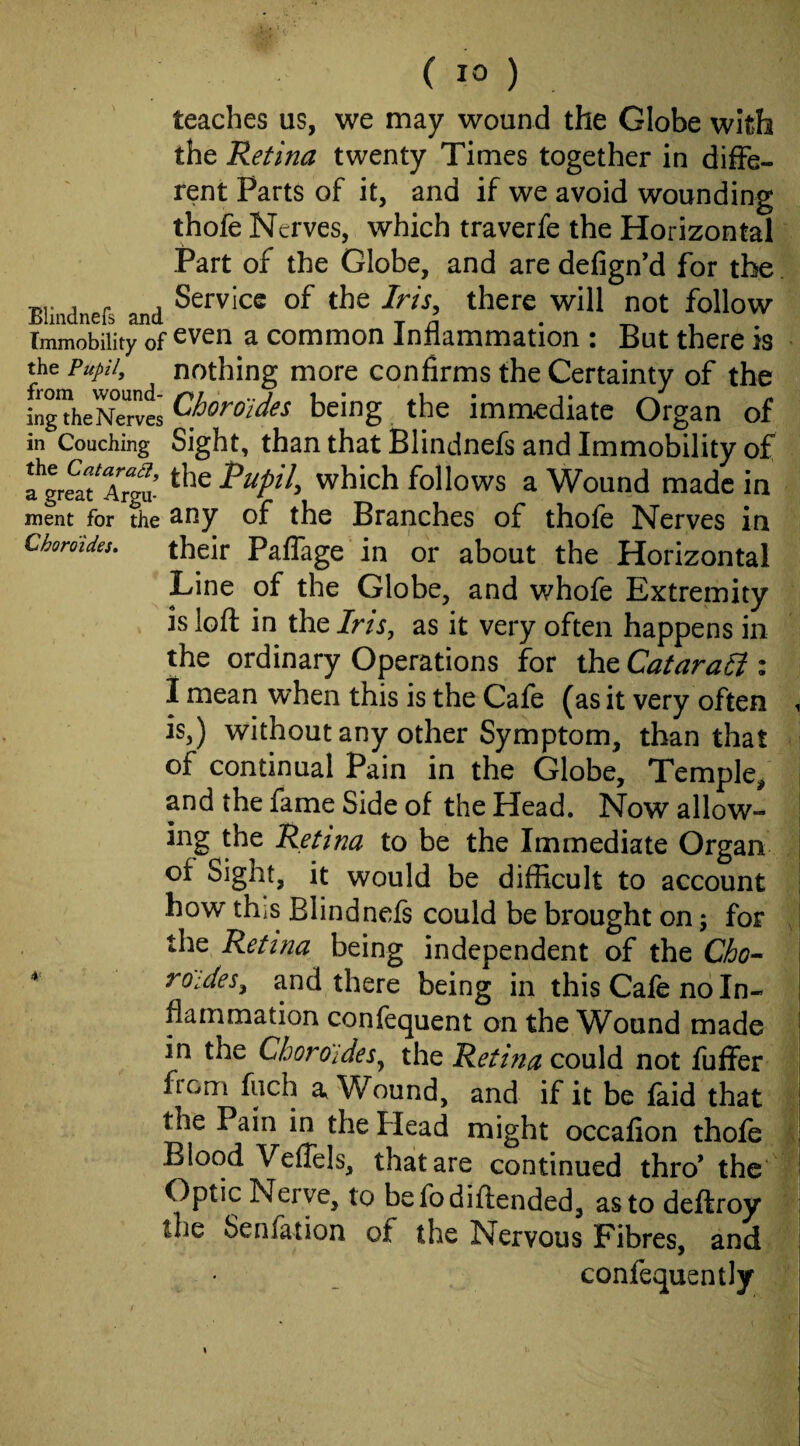 teaches us, we may wound the Globe with the Retina twenty Times together in diffe¬ rent Parts of it, and if we avoid wounding thofe Nerves, which traverfe the Horizontal Part of the Globe, and are defign’d for the . , Service of the /m, there will not follow Immobility of ^ common Inrlammation i But there is the Pupil, nothing more confirms the Certainty of the kgTheNTrves ^horoldes being the immediate Organ of in Couching Sight, than that Blindnefs and Immobility of which follows a Wound made in ment for the ^ny of the Branches of thole Nerves in Choroides. their Paflage in or about the Horizontal Line of the Globe, and whofe Extremity is loft in the Ins, as it very often happens in the ordinary Operations for the Catarali i 1 mean when this is the Cafe (as it very often i is,) without any other Symptom, than that of continual Pain in the Globe, Temple, and the fame Side of the Head. Now allow¬ ing the Retina to be the Immediate Organ of Sight, it would be difficult to account | how thiS Blindnefs could be brought on; for the Retina being independent of the Cho-^ roides^ and there being in this Cafe no In¬ flammation confequent on the Wound made in the Choro'ides^ the Retina could not fuffer from fiich a Wound, and if it be faid that the Pain in the Head might occafion thofe Blood VefTels, that are continued thro’ the Optic Nerve, to be fo diftended, as to deftroy the Senfation of the Nervous Fibres, and confequently