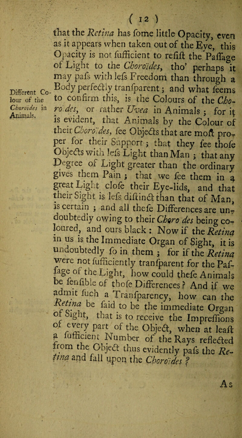 Different Co lour of the Charoides in Animals. ( 12 ) that the Retina has fome little Opacity, even as it appears when taken out of the Eve this Opacity is not fufficient to refill the'Pafiage of Light to the Choroides, tho’ perhaps it may pafs withlefs Freedom than through a Body perfedly tranfparent; and what feems to confirm this, is the Colours of the Cho¬ re de$, or rather JJvea in Animals ; for it is evident, that Animals by the Colour of their Cboro'ldes, fee Objedts that are moft pro-? per for their Support; that they fee thofe Objedls with lefs Light than Man ; that any P'giee or Light greater than the ordinary gives them Pain j that we fee them in a great Eight dole their Eye-lids, and that their Sight is lefs diftindlthan that of Man, is certain ; and all thefe Differences are un^ doubtediy owing to their Chore des being co¬ loured, and ours black : Now if xht Retina in us is the Immediate Organ of Sight, it is undoubtedly fo in them ; for if the Retina were notfufiiciently tranfparent for the Paf- age of the Light, how could thefe Animals be fenfible of thofe Differences ? And if we ^mit fuch a Tranfparency, how can the Rptna be faid to be the immediate Organ or Sight, that is to receive the Impreflions o CTCry part of the Objedt, when at leafl ^ fufficient Number of the Rays refleded from the Objedt thus evidently pafs the Re- tma and fall upon the Cberoides ? / . . • f As