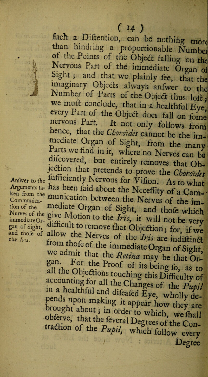 Anfwer to the Arguments ta¬ ken from the Communica¬ tion of the Nerves of- the immediate Or¬ gan of Sight, and thofe of the Iris, ( H ) fuch a Diftention, can be nothing more than hindring a proportionable Numbei of the Points of the Obje<a falling on the Nervous Part of the immediate Organ of Sight j and that we plainly fee, that the imaginary Objefts always anfwer to the Number of Parts of the Objedt thus loft - we muft conclude, that in a healthful Eve' every Part of the Objedt does fall on fome nervous Part. It not only follows from hence, that the Cboroides cannot be the im¬ mediate Organ of Sight, from the many Parts we find in it, where no Nerves can be diftovered, but entirely removes that Ob- jeftion that pretends to prove the Cboroides l^afficiently Nervous for Vifion. As to what has been faid about the Neceffity of a Com- • municaiion between the Nerves of the im- which difficult to remove that Objedionj for. if we froTthnf are indiftind: om thofe of the immediate Organ of Sight 111 theSried-^ to a 1 tfie Objedions touching this Difficulty of accounting for all the Changes of the p jil pends no de¬ pends upon making u appear how they are brought about j in order to which w7fhall / Degree