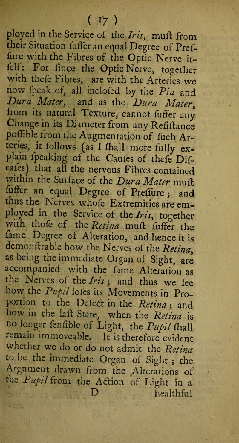 plopd in the Service of the Iris, muft from their Situation fuffer an equal Degree of Pref- fure with the Fibres of the Optic Nerve it- felf: For fince the Optic Nerve, together with thefe Fibres, are with the Arteries we now fpeak of, all inclofed by the Pia and Dura Mater, and as the Dura Mater, from its natural Texture, cannot fuffer any Change in its Diameter from any Refiftance poffible from the Augmentation of fuch Ar¬ teries, it follows (as I fhall more fully ex¬ plain fpeaking of the Caufes of thefe Dif- cafes) that all the nervous Fibres contained within the Surface of the Dura Mater muft fuffer an equal Degree of Preffure; and thus the^ Nerves whofe Extremities are em¬ ployed in the Service of the Iris, together with thofe of the Retina muft fuffer the fame Degree of Alteration, and hence it is demonftrable how the Nerves of the Retina, as being the immediate Organ of Sight, are accompanied with the fame Alteration as the Nerves of the 7m; and thus we fee how the Pupil lofes its Movements in Pro¬ portion to the Defed in the Retina; and how in the laft State, when the Retina is no longer fenfible of Light, the Pupil (hall remain immoveable. Jt is therefore evident whether we do or do not admit the Retina to be the immediate Organ of Sight; the Argument drawn from the Alterations of the Pupil from the Adion of Light in a D healthful