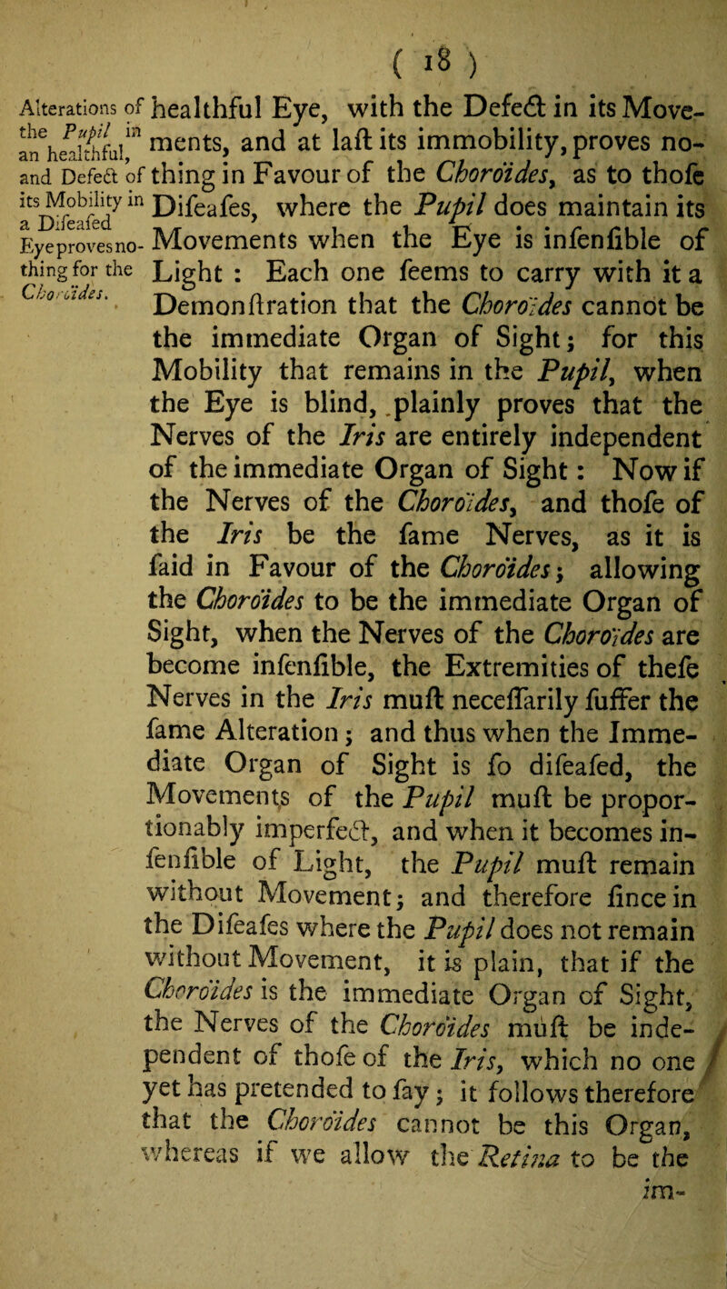( ) Alterations of healthful Eye, with the Defe61: in its Move- m^nts, and at laftits immobility, proves no- and Defedt of thing in Favour of the Choroides^ as to thofc where the Pupil does maintain its Eyeprovesno- Movements when the Eye is infenfible of thingfor the Light I Each one feems to carry with it a CLo.‘i.Jes.^ Demonftration that the Choroldes cannot be the immediate Organ of Sight; for this Mobility that remains in the Pupil^ when the Eye is blind, .plainly proves that the Nerves of the Iris are entirely independent of the immediate Organ of Sight: Now if the Nerves of the Choroldes^ and thofe of the Iris be the fame Nerves, as it is faid in Favour of the Chor6ides\ allowing the Chordides to be the immediate Organ of Sight, when the Nerves of the Choroides are become infenfible, the Extremities of thefe Nerves in the Iris muft necelTarily fuffer the fame Alteration; and thus when the Imme¬ diate Organ of Sight is fo difeafed, the Movements of the Pupil muft be proper- , tionably imperfect, and when it becomes in¬ fenfible of Light, the Pupil muft remain without Movement; and therefore fincein the Difeafes where the Pupil does not remain without Movement, it is plain, that if the Chordides is the immediate Organ of Sight, the Nerves of the Chordides muft be inde¬ pendent of thofe of the Jm, which no one / yet has pretended to fay; it follows therefore that the Chordides cannot be this Organ, whereas if we allow Petina to be the