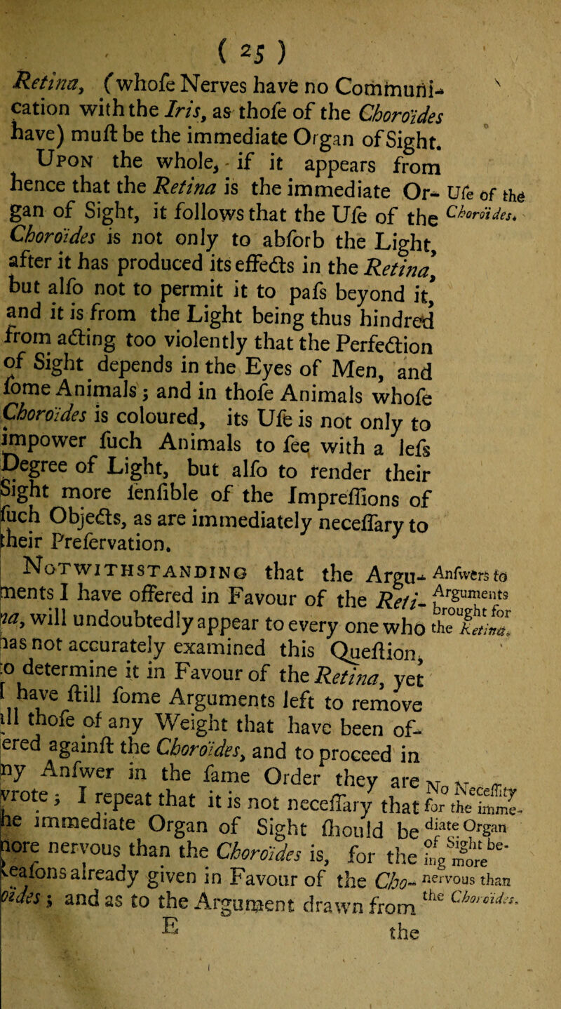 Retina, Cwhofe Nerves have no Comtnuni- ' cation with the Iris, as thofe of the Choro'ides have) muft be the immediate Organ of Sight. Upon the whole, - if it appears from hence that the Retina is the immediate Or* ure of tho gan of Sight, it follows that the Ufe of the Chordides^' Choro'ides is not only to abforb the Light, after it has produced its effeds in the Retina, but alfo not to permit it to pafs beyond it* and it is from the Light being thus hindred from ading too violently that the Perfedion of Sight depends in the Eyes of Men, and fome Animals; and in thole Animals whole Choro'ides is coloured, its Ufe is not only to ^power fuch Animals to fee with a lels Degree of Light, but alfo to fender their Sight more fenfible of the Impreffions of P“ch Objeds, as are immediately neceffary to pheir Prefervation. Notwithstanding that the Argu* Anfvvers to ^ents I have offered in Favour of the Refi- k will undoubtedly appear to every one who thTkni^Z Ns not accurately examined this Queftion, D determine it in Favour of the Retina, yet' 1 have ftill fome Arguments left to remove 111 thofe of any Weight that have been of- ered againft the Choro'ides, and to proceed in ny Anfwer in the fame Order they are m xr ^ vrote 5 I repeat that it is not neceffar/ that ne immediate Organ of Sight fliould be tore nervous than the Choro'ides is, for the ^.eaions already given in Favour of the than oides; and as to the Argument drawn from ® the I