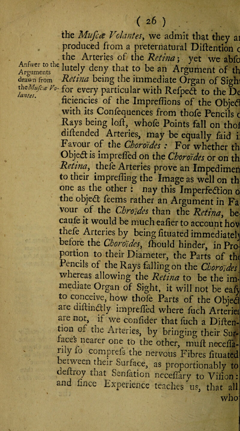 the Mufccs Velardes, we admit that they ai . produced from a preternatural Diftentlon c the Arteries of the Retina; yet we abfo ‘^^t to be an Argument of th drawn from Retina being the immediate Organ of Sighi particular with Refpeft to the De ficiencies of the Impreffions of the Objed with its Confequences from thofe Pencils c Rays being loft, whofe Points fall on thol diftended Arteries, may be equally faid i: Favour of the Cboraides : For whether th Objea is imprefled on the Choroides or on th Retina, thefe Arteries prove an Impedimert to their imprefling the Image as well on th one as the other : nay this Imperfection o the object feems rather an Argument in Fa vour of the Chroides than the Retina, bej caufe it would be much eafier to account hov thefe Arteries by being fituated immediateh before the Choroides, thould hinder, in Pro¬ portion to their Diameter, the Parts of th( Pencils of the Rays falling on the Choroides whereas allowing the Retina to be the im¬ mediate Organ of Sight, it will not be eaftj to conceive, how thofe Parts of the Objed are diftinClly imprefled where fuch Arteries are not, if we confider that fuch a DiftenJ tion oi the Arteries, by bringing their Sur-i race's nearer one to the other, muft necefla- rily fo comprefs the nervous Fibres fituated eween their Surface, as pronortionably to deftroy that Senfation neceflary to Vifion: and flnee Experience teaches'us, that all who! (i \