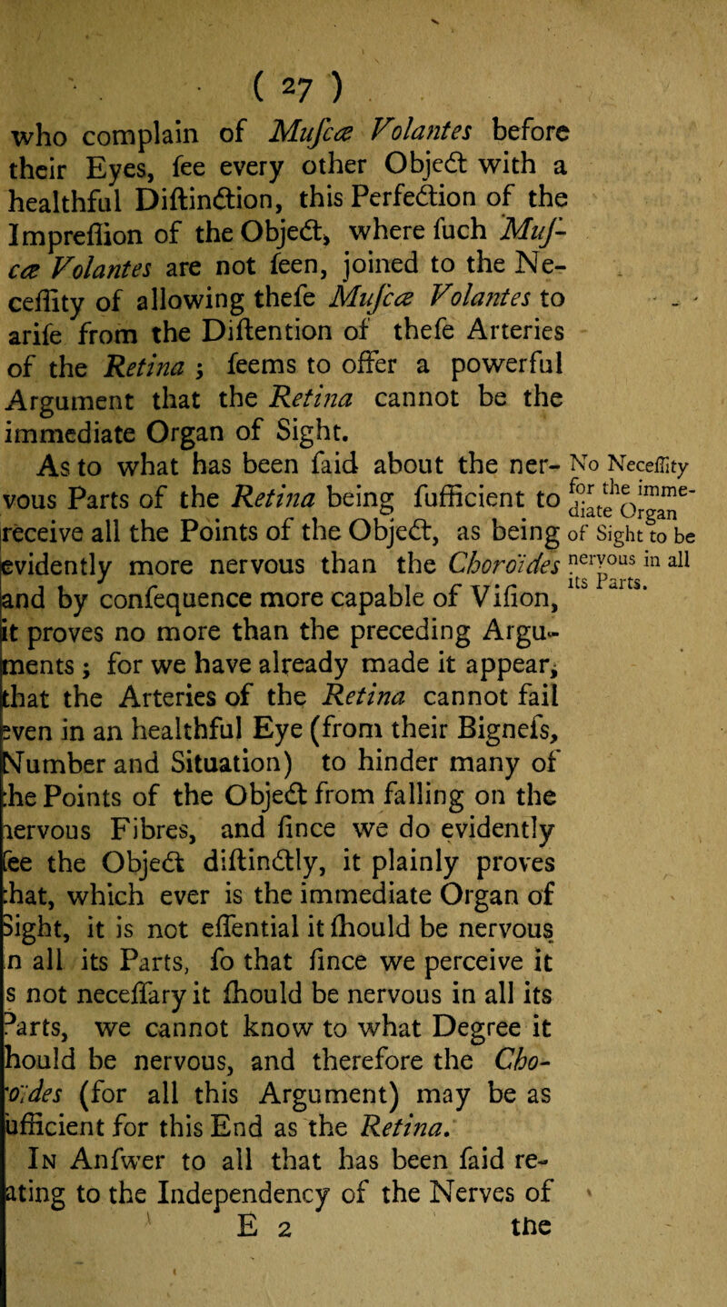 who complain of Mujcce Volantes before their Eyes, fee every other Objedt with a healthful Diftindfion, this Perfedtion of the Impreflion of theObjedlj where fuch 'Muf- ca Volantes are not feen, joined to the Ne- ceffity of allowing thefe Mufca Volantes to . ■ arife from the Diftention of thefe Arteries of the Retina j feems to offer a powerful Argument that the Retina cannot be the immediate Organ of Sight, As to what has been faid about the ner- No Neceiiity vous Parts of the Retina being fufficient to c\gaT' |receive all the Points of the Objeft, as being of Sight to be evidently more nervous than the Chordides in all j 2^2 X ^rts and by confequence more capable of Vifion, it proves no more than the preceding Argu- Eents ; for we have already made it appear^ at the Arteries of the Retina cannot fail wen in an healthful Eye (from their Bignefs, Mumberand Situation) to hinder many of he Points of the Objed from falling on the lervous Fibres, and fince we do evidently fee the Objedt diftindtly, it plainly proves :hat, which ever is the immediate Organ of Sight, it is not eflential it ihould be nervous, n all its Parts, fo that fince we perceive it s not necefTary it fhould be nervous in all its Parts, we cannot know to what Degree it hould be nervous, and therefore the Cho- 'o'ides (for all this Argument) may be as ufficient for this End as the Retina. In Anfwer to all that has been faid re- ating to the Independency of the Nerves of ' E 2 ttie