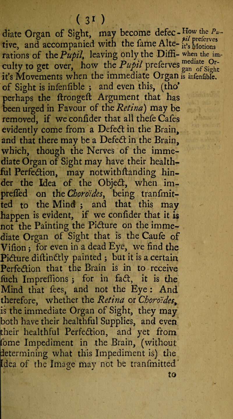 (30 diate Organ of Sight, may become defec-^ow^the P- tive, and accompanied with the fame Alte- ft’j ‘[lotions* rations of Pupil, leaving only the-Diffi-when the im.- culty to get over, how the Pupil preferves Sigh^ it’s Movements when the immediate Organ is infenfibfe. of Sight is infenfible ; and even this, (tho* perhaps the ftrongeft Argument that has been urged in Favour of ihQ Retina) may be removed, if we confider that all thefe Cafes evidently come from a Defeft in the Brain, and that there may be a Defed: in the Brain, which, though the Nerves of the imme¬ diate Organ of Sight may have their health¬ ful Perfedion, may notwithftanding hin¬ der the Idea of the Objed, when im- prefled on xhtChoroides, being tranfmit- ted to the Mind 5 and that this may happen is evident, if we confider that it is not the Painting the Pidure on the imme^ diate Organ of Sight that is the Caufe of Vifion; for even in a dead Eye, we find the Pidure diftindly painted ; but it is a certain Perfedion that the Brain is in to receive liich Imprelfions \ for in fad, it is tjhe Mind that fees, and not the Eye: And therefore, whether the Retina 01 Choroides^ is the immediate Organ of Sight, they may |both have their healthful Supplies, and even their healthful Perfedion, and yet from fome Impedirnent in the Brain, (without determining what this Impediment is) the Idea of the Image may not be tranfmitted' to