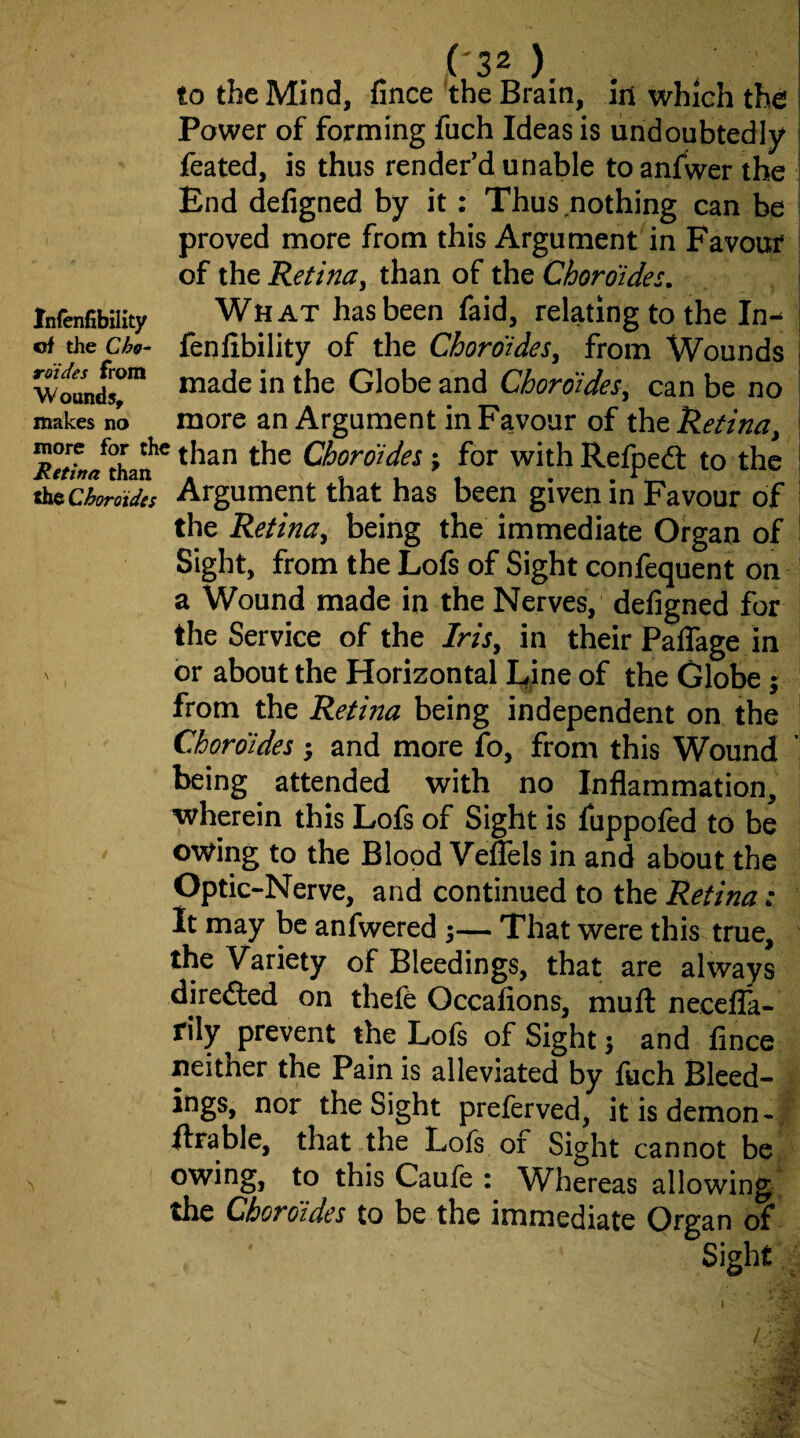 to the Mind, fince the Brain, in which the Power of forming fuch Ideas is undoubtedly feated, is thus render’d unable to anfwer the End defigned by it: Thus nothing can be I proved more from this Argument in Favour j of the Retina, than of the Choroides, \ Infenfibaity What has been faid, relating to the In-^ j tA xhcCho- fenfibility of the Chormdes, from Wounds | made in the Globe and Choroides, can be no makes no more an Argument in Favour of the Retina, ; for with Refpeft to the Argument that has been given in Favour of the Retina, being the immediate Organ of Sight, from the Lofs of Sight confequent on a Wound made in the Nerves, defigned for the Service of the Iris, in their PalTage in or about the Horizontal Eine of the Globe j from the Retina being independent on the Chordides ; and more fo, from this Wound being ^ attended with no Inflammation, wherein this Lofs of Sight is fuppofed to be owing to the Blood VefTels in and about the Optic-Nerve, and continued to the ; It may be anfwered 3— That were this true, the Variety of Bleedings, that are always diredled on thefe Occafions, muft necella- rily prevent the Lofs of Sight 3 and fince neither the Pain is alleviated by fuch Bleed¬ ings, nor the Sight preferved, it is demon -, ftrable, that the Lofs or Sight cannot be owing, to this Caufe : Whereas allowing, the Chordides to be the immediate Organ of