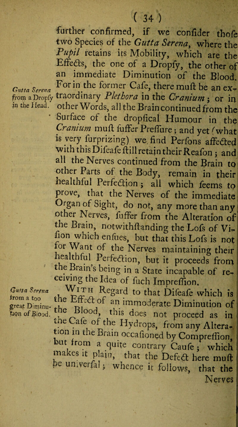 further confirmed, if we confider thofe two Species of the Gutta Serena, where the Pupil retains its Mobility, which are the Effeas, the one of a Dropfy, the other of an immediate Diminution of the Blood Gntta Serena ^orin thc former Cafe, there muft be an ex^ from a Dropfy in ary Plethora in the Craniuiti \ or in m the Head, other Words, all the Brain continued from the Surface of the dropfical Humour in the Cranium muft fuifer Preflure; and yet fwhat is very furprizing) we, find Perfons affeded with this Djieafe ftill retain their Reafon ^ and all the Nerves continued from the Brain to other Parts of the Body, remain in their healthful Perfedion; all which feems to prove, that the Nerves of the immediate Organ of Sight, do not, any more than any ^ other Nerves, fuffer from the Alteration of I the Brain, notwithftanding the Lofs of Vi?-' fion which enfues, but that this Lofs is not j for Want of the Nerves maintaining their; healthful^ Perfedion, but it proceeds from j t e Brain s being in a State incapable of re- i ceiving the Idea of fuch Impreffion. ' Regard to that Difeafe which is great Diminu- ^ ‘‘r- ^'^o^^eratc Diminution oi tipnofBiood. , not proceed as in c e .a e of the Hydrops, from any Altera¬ tion in the Brain occafioned by Compreffion, but irom a quite contrary Caufe 5 which ma ^es it plain, that the Defed here mufi be univeifal; whence it follows, that the Nerves Qutta Sgrena irom a too