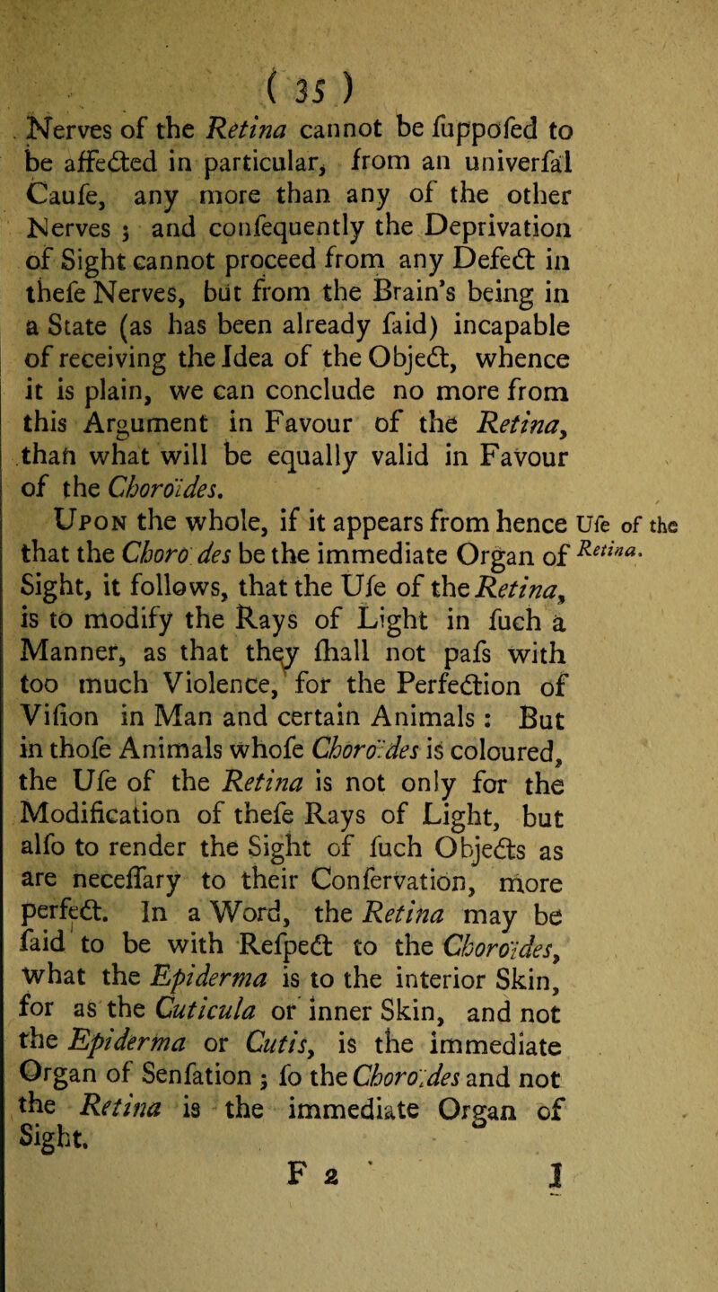 . Nerves of the Retina cannot be fuppored to be affeftcd in particular^ from an univerfal Caufe, any more than any of the other Nerves 5 and confequently the Deprivation of Sight cannot proceed from any Defed: in ihefe Nerves, but from the Brain’s being in a State (as has been already faid) incapable of receiving the Idea of theObjeft, whence it is plain, we can conclude no more from this Argument in Favour of the Retina^ thati what will be equally valid in Favour of the Choroides, Upon the whole, if it appears from hence Ufe of the that the Chore des be the immediate Organ of Sight, it follows, that the Ufe of the Retina^ is to modify the Rays of Light in fuch a Manner, as that the^ fliall not pafs with too much Violence, for the Perfedion of Vifion in Man and certain Animals: But in thofe Animals whofe Chorofdes is coloured, the Ufe of the Retina is not only for the Modification of thefe Rays of Light, but alfo to render the Sight of fuch Objeds as are neceflary to their Confervation, rnore perfed. In a Word, the Retina may be laid to be with Refped to the Cboro'ides^ what the Epiderma is to the interior Skin, for as the Cuticula or Inner Skin, and not the Epiderma or CutiSy is the immediate Organ of Senfation 5 fo the Choro'ides and not the Retina is the immediate Organ of Sight. I F 2 ’