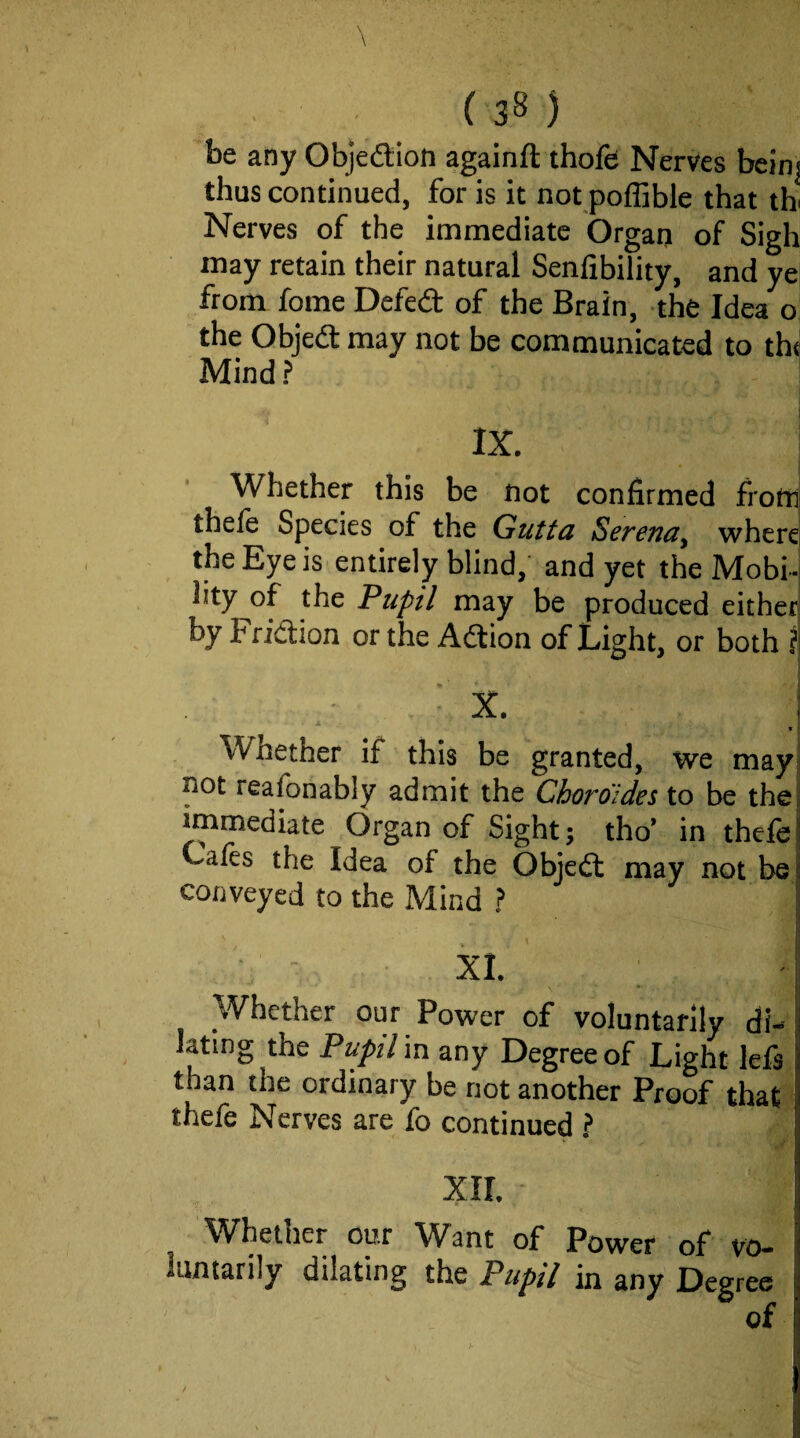 be any Objection againft thofe Nerves bcinj thus continued, for is it not poffible that th Nerves of the immediate Organ of Sigh may retain their natural Senfibility, and ye from fome Defedt of the Brain, the Idea o the Objed: may not be communicated to th^ Mind ? IX. ; Whether this be not confirmed from; thefe Species of the Gutta Serenity where the Eye is entirely blind,' and yet the Mobi¬ lity of the Pupil may be produced either by Fridion or the Adion of Light, or both j ■ X. j ^ j t I* W^nether if this be granted, we may; not reafbnably admit the Choroldes to be thei immediate Organ of Sight; tho’ in thefe j Cafes the Idea of the Objed may not be! conveyed to the Mind ? ■ ■ - XL ' I Whether our Power of voluntarily di¬ lating the Pupil 'vsx any Degree of Light left than the ordinary be not another Proof that thefe Nerves are fo continued ? XII. Whether our Want of Power of vo¬ luntarily dilating the Pupil in any Degree