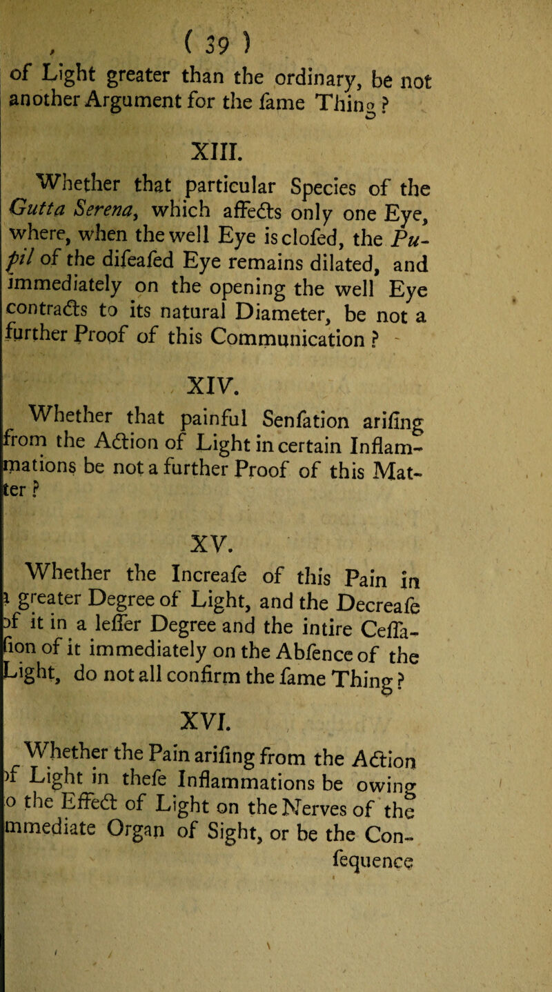 of Light greater than the ordinary, be not another Argument for the fame Thino ? XIII. Whether that particular Species of the GuUa Serena, which affedts only one Eye, where, when the well Eye isclofed, the Pu- ^il of the dilealed Eye remains dilated, and immediately on the opening the well Eye contradls to its natural Diameter, be not a further Proof of this Communication ? ■ , XIV. Whether that painful Senlation arifing frorn the Adtion of Light in certain Inflam¬ mations be not a further Proof of this Mat¬ ter ? XV. Whether the Increafe of this Pain in t greater Degree of Light, and the Decreafe Df it in a lefler Degree and the intire Cefla- fion of it immediately on the Ablencc of the Light, do not all confirm the fame Thing ? XVI. Whether the Pain arifing from the Adtion )f Light in thefe Inflammations be owing o the Efledi: of Light on the Nerves of the mmediate Organ of Sight, or be the Con- fequence