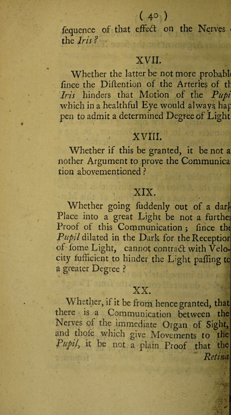 ( 4° ) , fequence of that effed: on the Nerves < the Iris ? - XVIL ■ Whether the latter be not more probabl( fince the Diftention of the Arteries of tf Iris hinders that Motion of the Pupi which in a healthful Eye would always, haf pen to admit a determined Degree of Light XVIII. Whether if this be granted, it be not a nother Argument to prove the Communica tion abovementioned ? XIX. I # j Whether going fuddenly out of a dart Place into a great Light be not a furthej Proof of this Communication ; fince th( Pupil dilated in the Dark for the Receptior of fome Light, cannot contrad with Velo*. city fufficient to hinder the Light pafling tc a greater Degree ? | XX. I Whether, if it be from hence granted, that there is a Communication between the Nerves of the immediate Organ of Sight, and thofe which give Movements to the Pupil^ it be not a plain Proof that the Retina