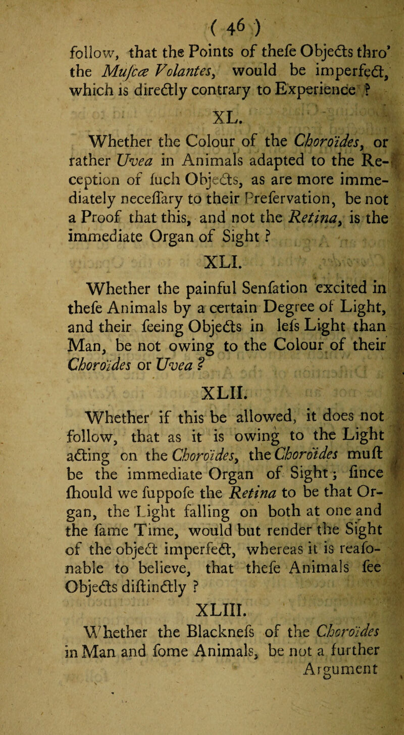 follow, that the Points of thefe Objedls thro’ the Mufcce Volantes^ would be imperf^fl:, which is diredly contrary to Experience ? XL. Whether the Colour of the Choroides^ or rather Uvea in Animals adapted to the Re-i, ception of fuch Objeds, as are more imme¬ diately neceffary to their Prefervation, be not a Proof that this, and not the Retina^ is the immediate Organ of Sight ? XLI. Whether the painful Senfation excited in thefe Animals by a certain Degree of Light, and their feeing Objetts in lefs Light than Man, be not owing to the Colour of their Cboroides or Uvea ? - % XLII. Whether' if this be allowed, it does not follow, that as it is owing to the Light afting on the Cboroides y the Cboroides mu ft J be the immediate Organ of Sight; fince T fhould we fuppofe the Retina to be that Or¬ gan, the Light falling on both at one and the fame Time, would but render the Sight of the object imperfedl, whereas it is reafo- nable to believe, that thefe Animals fee Objedls diftinftly ? XLIII. W^hether the Blacknefs of the Cboroides in Man and fome Animals, be not a further Ars^ument O ^