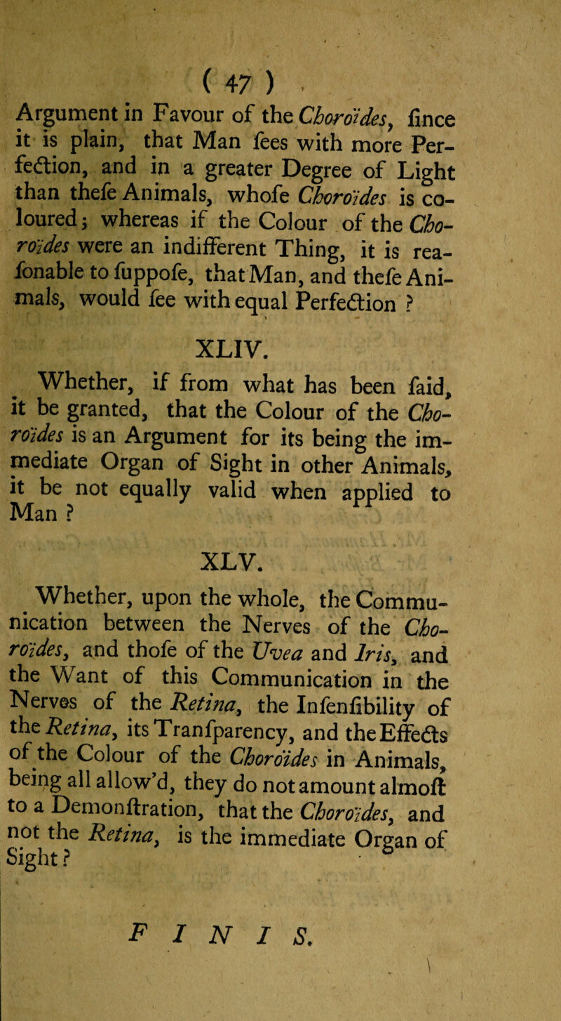 Argument in Favour of the Choroides, fince it is plain, that Man fees with more Per- fedion, and in a greater Degree of Light than thele Animals, whofe Choroides is co¬ loured; whereas if the Colour of the ©c- roides were an indifferent Thing, it is rea- fonable to fuppofe, that Man, and thefe Ani¬ mals, would fee with equal Perfedlion ? ' XLIV. Whether, if from what has been faid, it be granted, that the Colour of the Cbo- roides is an Argument for its being the im- mediate Organ of Sight in other Animals, it be not equally valid when applied to Man ? XLV. Whether, upon the whole, the Commu¬ nication between the Nerves of the Cho¬ roides, and thofe of the Uvea and Iris, and the Want of this Communication in the Nerves of the Retina, the Infenfibllity of the Retina, itsTranfparency, and theEffedls of the Colour of the Choroides in Animals, being all allow’d, they do not amount almofl: to a Demonftration, that the Choroides, and not the Retina, is the immediate Organ of Sight? finis.