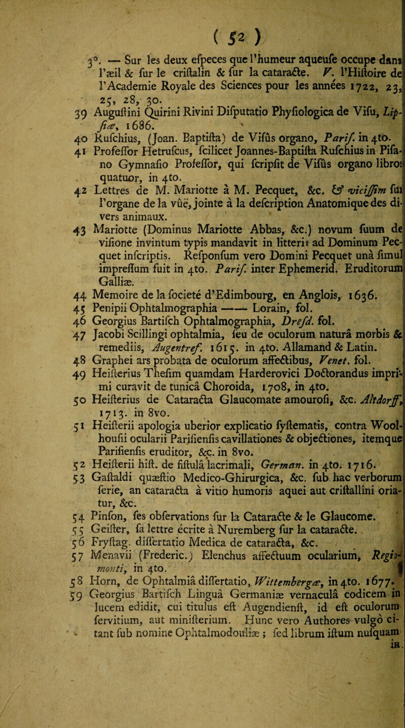 ^0. — Sur les deux efpeces qucrhumeur aqucufe occupe dam Tasil & fur le criftalin & fur la catara£te. F. PHiftoire de rAcademie Royale des Sciences pour les annees 1722, 23,^ 25, 28, 30. 39 Auguflini (^irini Rivini Difputatio Phyfiologica de Vifu, Lip-\ Ji^e^ 1686. 40 Rufchius, (Joan. Baptifta) de Vifus organo. Part/, in 410. - 41 ProfelTor Hetrufcus, fcilicet Joannes-Baptilla Rufchius in Pifa*l no Gymnalio ProfelTor, qui fcripfit de Vifus organo librosj quatuor, in 4to. ► 42 Lettres de M. Mariotte a M. Pecquet, &c. ^ n)tcijjim fur Porgane de la vue, jointe a la defcription Anatomique des di*i vers animaux. 43 Mariotte (Dominus Mariotte Abbas, &c.) novum fuum de viiione invintum typis mandavit in litteris ad Dominum Pec-> quet infcriptis. Refponfum vero Domini Pecquet una fimult imprellum fuit in 410. Parif. inter Ephemerid. Eruditorumi Gallia:. 44 Memoire de la fociete d’Edimbourg, en Anglois, 1636. 45 Penipii Ophtalmographia-Lorain, fol. 46 Georgius Bartifch Ophtalmographia, Drefd. fol. ; 47 Jacobi Scillingi ophtalmia, ieu de oculorum natura morbis &! remediis, Augentref. 1615. in 410. Allamand & Latin. I 48 Graphei ars probata de oculorum affeflibus, Venet. fol. 49 Heillerius Thelim quamdam Harderovici Dodorandus impri* mi curavit de tunica Choroida, 1708, in 4to. 50 Heifterius de Cataradla Glaucomate amourofi, &c. Akdorff, 1713. in 8vo. 51 Heifterii apologia uberior explicatio fyflematis, contra Wool- houfii ocularii Parilienlis cavillationes & objcdliones, itemque Parilienfis eruditor, &c. in 8vo. 52 Heifterii hift. de fiftula lacrimali, German, m 1716. 53 Gaftaldi quaeftio Medico-Ghirurgica, &c. fub hac verborum ferie, an catarafta a vitio humoris aquei aut criftallini oria- tur, &c. 54 Pinfon, fes obfervations fur la Catarafte & le Glaucome. 55 Geifter, fa lettre ecrite a Nuremberg fur la cataradte. 56 Fryftag. diftertatio Medica de cataradla, &c. ^ : 57 Menavii (Frederic.) Elenchus affeftuum oculariumj monti, in 4to. I 58 Horn, de Ophtalmia diftertatio, in 4to. 1677. 59 Georgius Bartifch Lingua Germanias vernacula codicem in lucem edidit, cui titulus eft Augcndienft, id eft oculorum fervitium, aut minifterium. Hunc vero Authores vulgd ci- tant fub nomine Ophtalmodoulias; fed librum iftum nufquam ia.