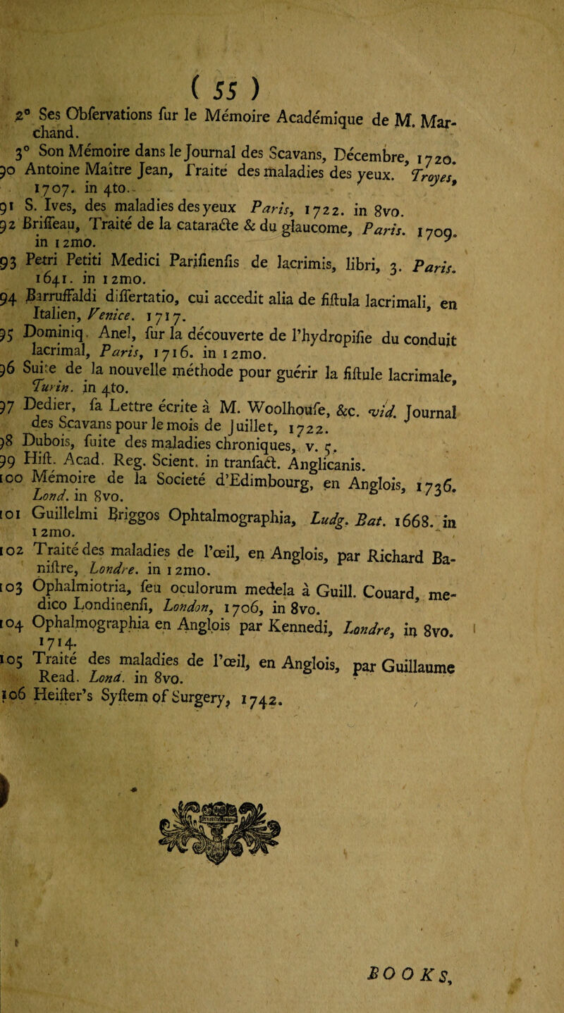 .2® Scs Obfervations fur le Memoire Academique de M. Mar- chand. 3° Son Memoire dans le Journal des Scavans, Decembre, 1720 50 Antoine Maitre Jean, fraite des maladies des yeux.  Troyes 1707. in 4to.- ^ * 91 S. Ives, des maladies des yeux Paris, 1722. in 8vo. 92 Briffeau, Traite'de la catarade & du glaucome, Paris. 1700 in i2mo. ' 93 Petri Petiti Medici Parjfienfis de lacrimis, libri, 3. Paris, 1641. in 12mo. 94 Barruffaldi differtatio, cui accedit alia de fiftula lacrimali en Italien,1717. * 95 Dominiq, Anel, fur la decouverte de I’hydropifie du conduit lacrimal, Paris, 1716. iniamo. 96 Suke de la nouvelle methode pour guc'rir la fiftule lacrimale Turin, in 4to. * 97 Dedier, fa Lettre ecrite a M. Woolhoufe, &c. njid. Journal des Scavans pour le mois de J uillet, 1722. 98 Dubois, fuite des maladies chroniques, v. 99 Hift. Acad. Reg. Scient. in tranfaa. Anglicanis. [00 Memoire de la Societe d’Edimbourg, en Anglois 1726 Land, in 8vo. “ ’ ' * 101 Guillelmi Briggos Ophtalmographia, Ludg. Bat. 1668 in 1 2mo. 102 Traitedes maladies de Poeil, en Anglois, par Richard Ba- niftre, Londre. in 12mo. to3 Ophalmiotria, feu oculorum medela a Guill. Couard me¬ dico Londinenfi, London, 1706, in 8vo. ’ [04 Ophalmographia en Anglois par Kennedi, Londre, in 8vo ' 1714. 105 Traite des maladies de I’ceil, en Anglois, par Guillaume Kead. Lena, in 8vo. ■ 106 Heifter’s Syftem of Surgery^ 1742. ► BOO Ks,