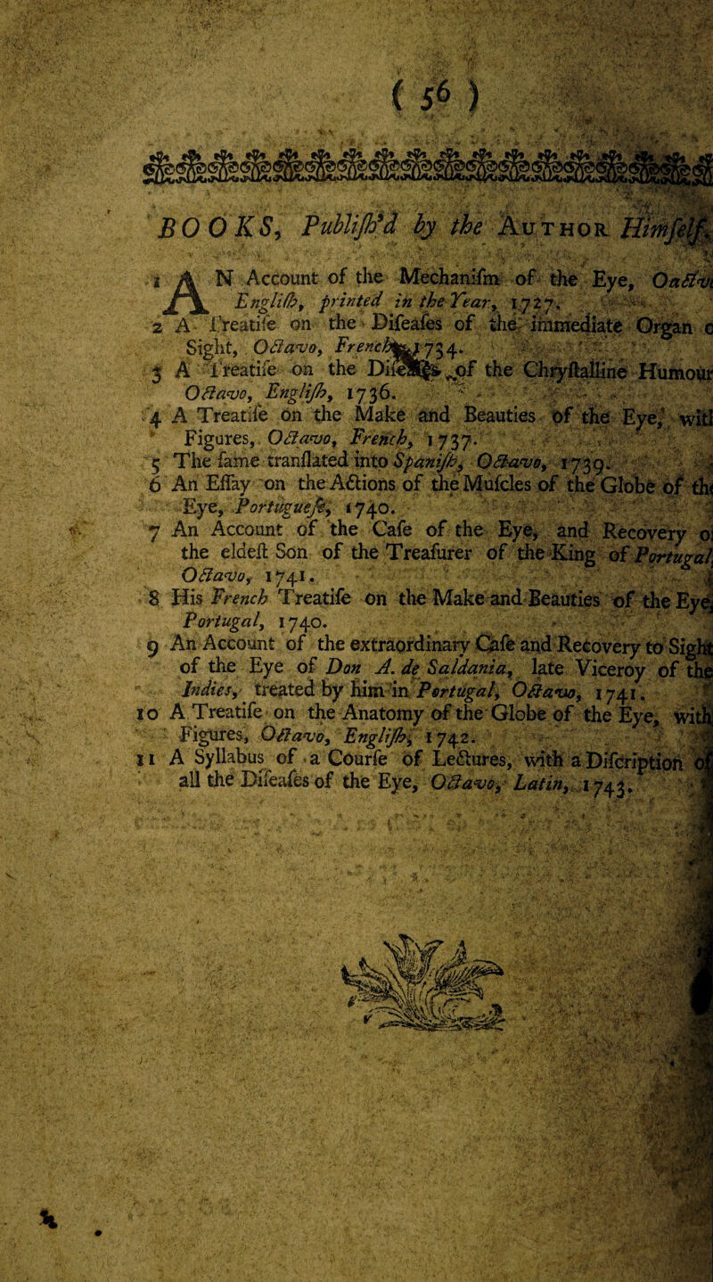 V BOOKS^ Publl 'A ky AuTHOit 1^'. N Account of tlio Mechamfm of the Eye, OaSi^ Engli/hf printed in the Tear^ 1^727. v'-. 2 A IVeatife on the Difeafes of th^ jhimediate Org^n c Sight.. Odavos ' 3 A -rre^tife on the the Ch^ftaffin^ Humour 0/la^Oy Englijhf 1736. ' < . . '4 A Treatife On the Make and Beauties bf t^e Eye^; Figures, Odanjo^ French, 1737* V. 5 The fame tranflated into Spanijh^ 03-a‘vo, 1739 ^ ' v. ^ 6 Ari Eflky on the Aflions of theMufcles the GIol)& bf ^ F.yty Portuguefi, <740., ‘ ^ 7 An Account of the Cafe of the Eye, and Recby^y p] the elded Son of the Treafurer of the King of P^tuga/i O3an)0f 1741. j 8 His French Treatife on the Make and* Beauties t>f the Portugalj *740* ' '  ' ‘ 9 An Account of the extraordinary Cuih and Recovery to-Sigli of the Eye of Don A. df Saldania, late Viceroy of tli^ Indies,- treated by him dn jP<?r/a^«4 Oka*ao, 1741. 10 A Treatife on the Anatomy of the Globe of the Eye, bit Figures, Oifanjo, Englijhd 1742. / - 11 A Syllabus of.a Courfe of Ledlures, \\dth aDfeiptioh ail the BiTeafes of the Eye, A/s-AVi,, 1742. ' - j» ' ■' ''-u '•SS . r*. , j •.V, ■ ‘W'