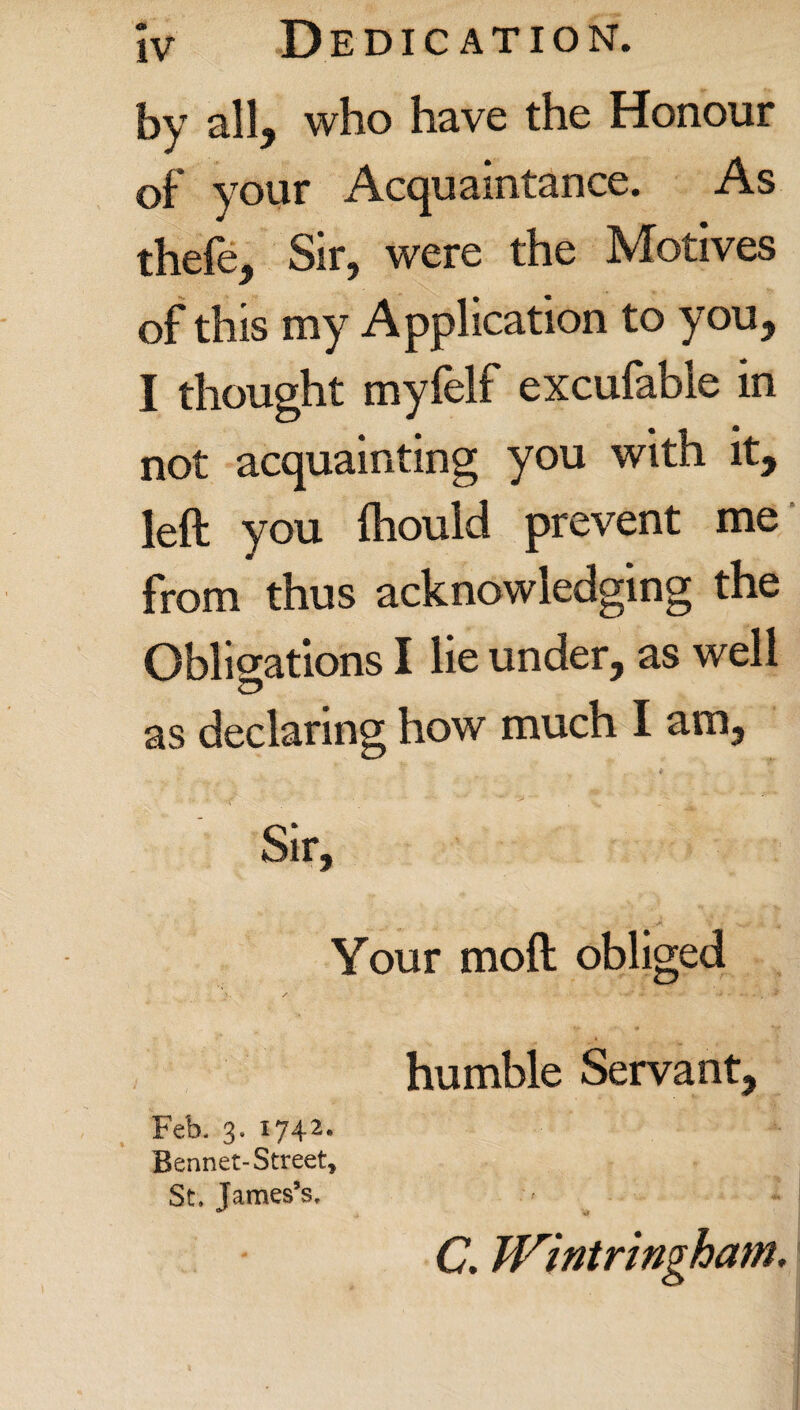 by all, who have the Honour of your Acquaintance. As thefe, Sir, were the Motives of this my Application to you, I thought myfelf excufable in not acquainting you with it, left you fhould prevent me from thus acknowledging the Obligations I lie under, as well as declaring how much I am. Sir, Your moft obliged humble Servant, C. Wintringham. Feb. 3. I742* Bennet-Street, St. James’s.