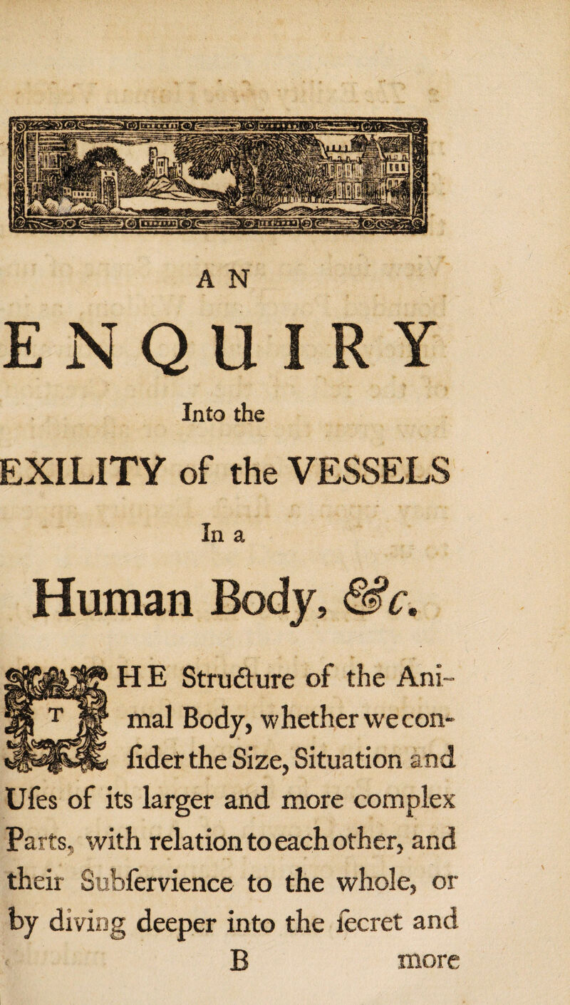 ENQUIRY Into the EXILITY of the VESSELS In a Human Body, &c. HE Structure of the Ani¬ mal Body, whether we con- lider the Size, Situation and Ufes of its larger and more complex Parts, with relation to each other, and their Subfervience to the whole, or by diving deeper into the iecret and B more