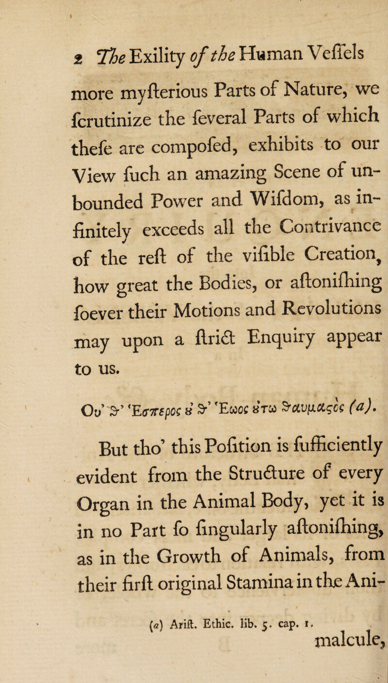 more myfterious Parts of Nature, we fcrutinize the feveral Parts of which thefe are compofed, exhibits to our View fuch an amazing Scene of un¬ bounded Power and Wifdom, as in¬ finitely exceeds all the Contrivance of the reft of the vifible Creation, how great the Bodies, or aftonifhing foever their Motions and Revolutions may upon a ftrid Enquiry appear to us. Oo’ 3-’ 'Eavepoc 8 9-’ 'Ewoc sra S'av/xxgcs (a). But tho’ this Pofition is fufficiently evident from the Structure of every Organ in the Animal Body, yet it is in no Part fo fingularly aftonifhing, as in the Growth of Animals, from their firft original Stamina in the Ani- (a) Arift. Ethic, lib. c. cap. i. malcule,