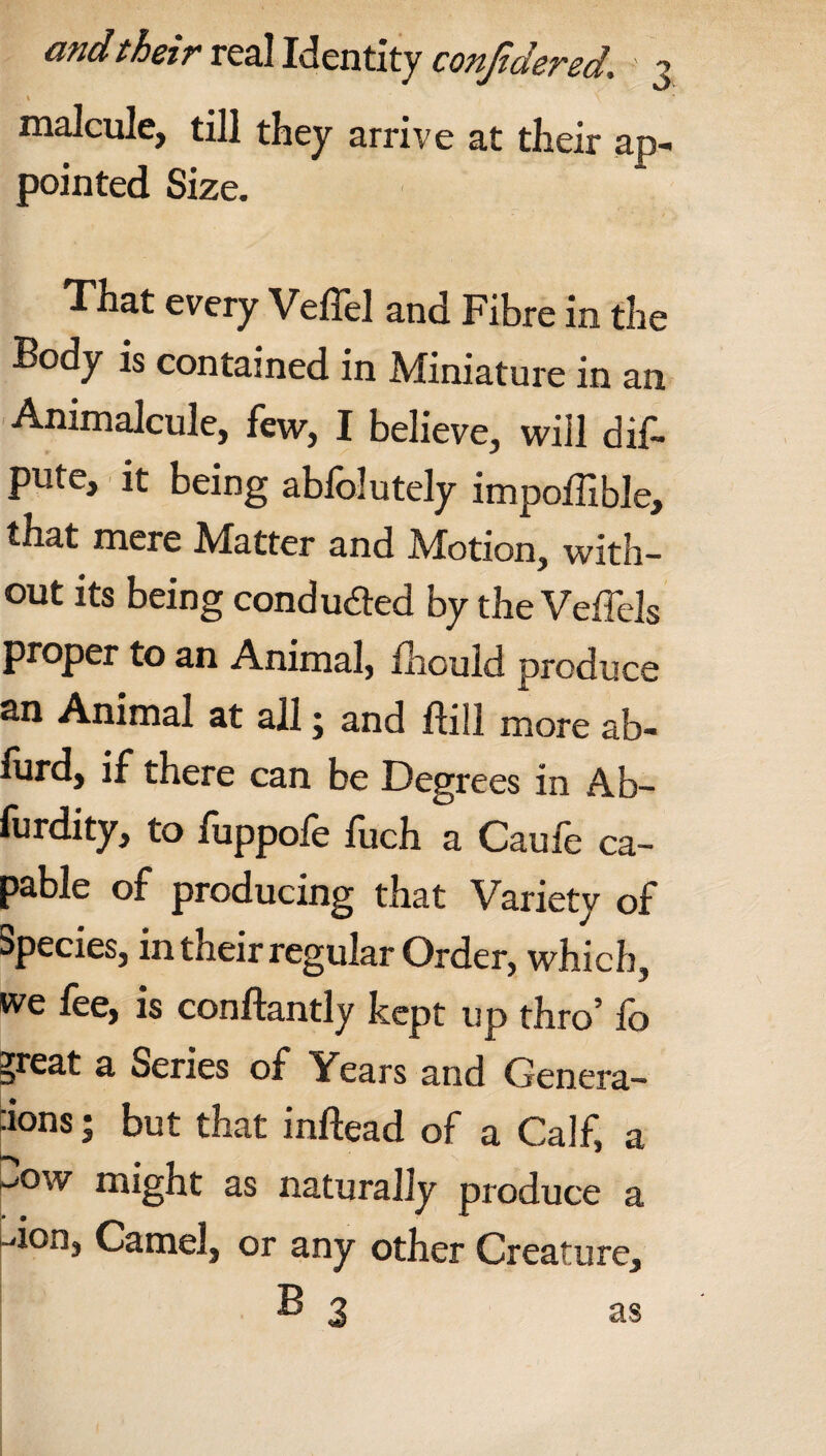 * ’ malcule, till they arrive at their ap¬ pointed Size. That every Veffel and Fibre in the Body is contained in Miniature in an Animalcule, few, I believe, will dif- pute, it being abfolutely impoffible, that mere Matter and Motion, with¬ out its being conduced by the Veffels proper to an Animal, fhould produce an Animal at all; and ftiil more ab- furd, if there can be Degrees in Ab- furdity, to fuppofe fuch a Caufe ca¬ pable of producing that Variety of Species, in their regular Order, which, we fee, is conftantly kept up thro’ fo ?reat a Series of Years and Genera¬ tions ; but that inftead of a Calf, a ^ow might as naturally produce a -don, Camel, or any other Creature, B 3 as