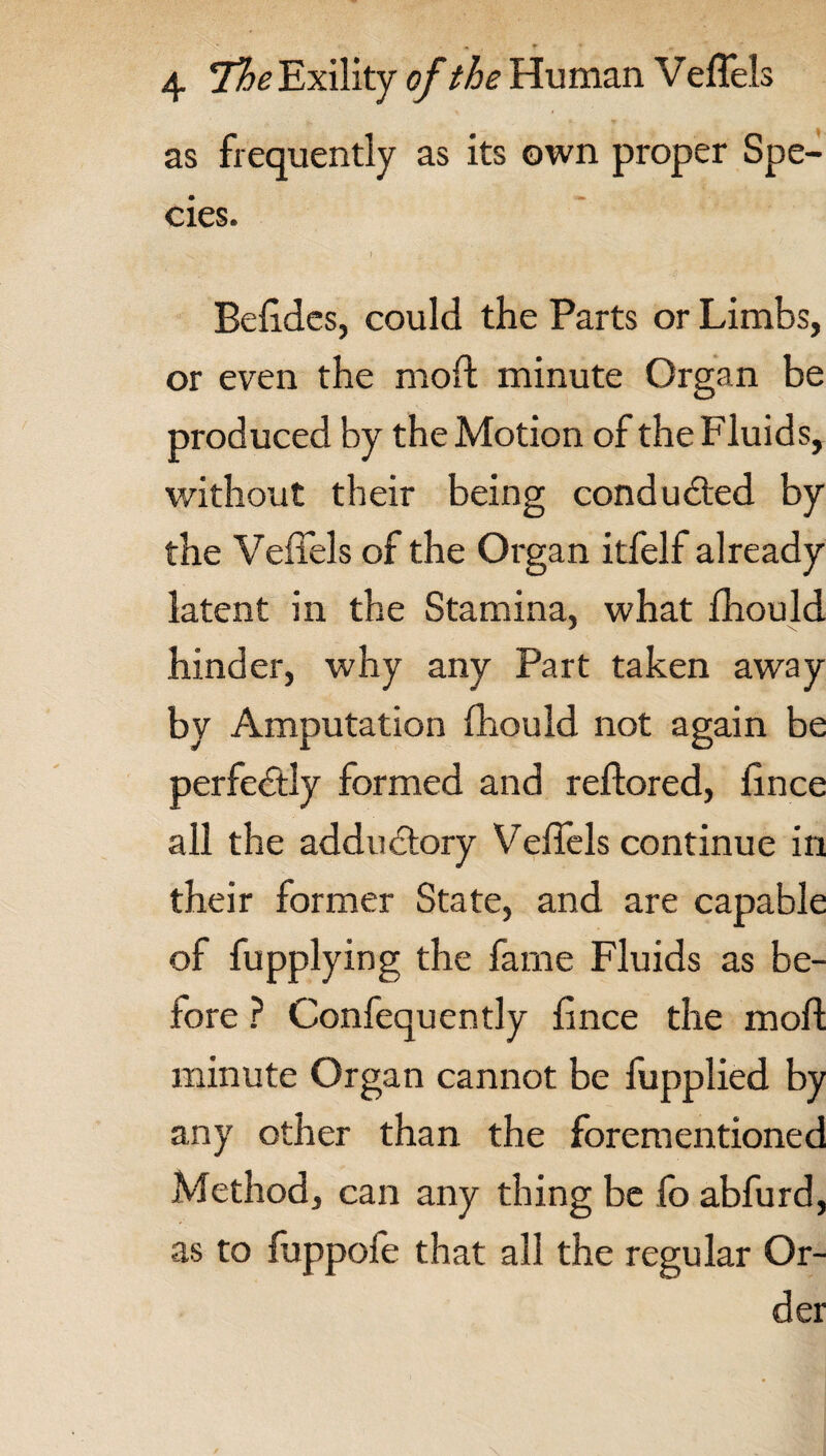 as frequently as its own proper Spe¬ cies. Beddcs, could the Parts or Limbs, or even the mod minute Organ be produced by the Motion of the Fluids, without their being conducted by the Veffels of the Organ itfelf already latent in the Stamina, what fhould hinder, why any Part taken away by Amputation fhould not again be perfectly formed and redored, fince all the addu&ory Veffels continue in their former State, and are capable of fupplying the fame Fluids as be¬ fore ? Confequently fince the mod minute Organ cannot be fupplied by any other than the forementioned Method, can any thing be lb abfurd, as to foppofe that all the regular Or¬ der