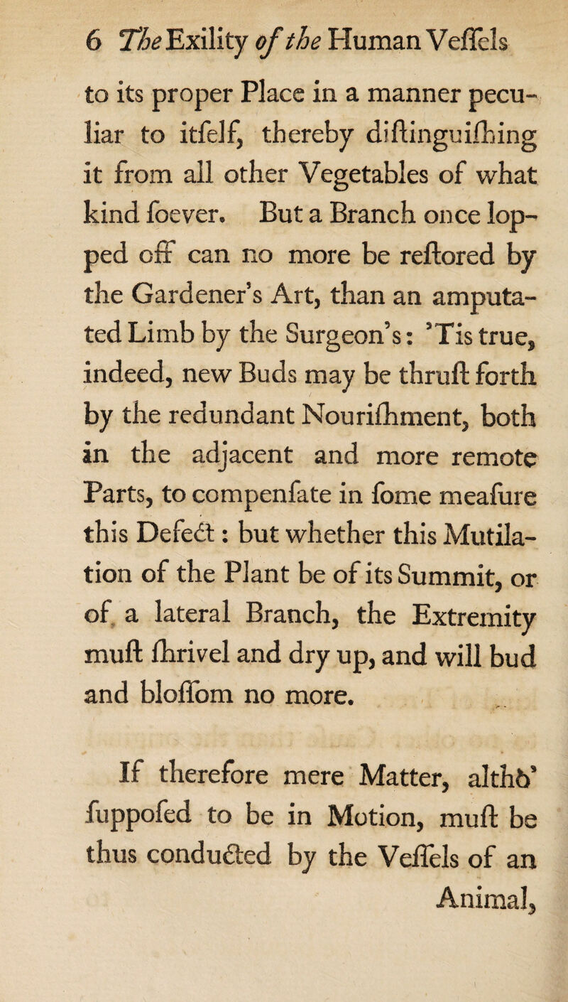 to its proper Place in a manner pecu¬ liar to itfelf, thereby diftinguifhing it from all other Vegetables of what kind foever. But a Branch once lop¬ ped ofi can no more be reftored by the Gardener’s Art, than an amputa¬ ted Limb by the Surgeon’s: ’Tis true, indeed, new Buds may be thruft forth by the redundant Nourilhment, both an the adjacent and more remote Parts, to compenfate in fome meafure this Defedt: but whether this Mutila¬ tion of the Plant be of its Summit, or of a lateral Branch, the Extremity muft fhrivel and dry up, and will bud and bloffom no more. If therefore mere Matter, althb’ fuppofed to be in Motion, muft be thus conducted by the Veffels of an Animal,