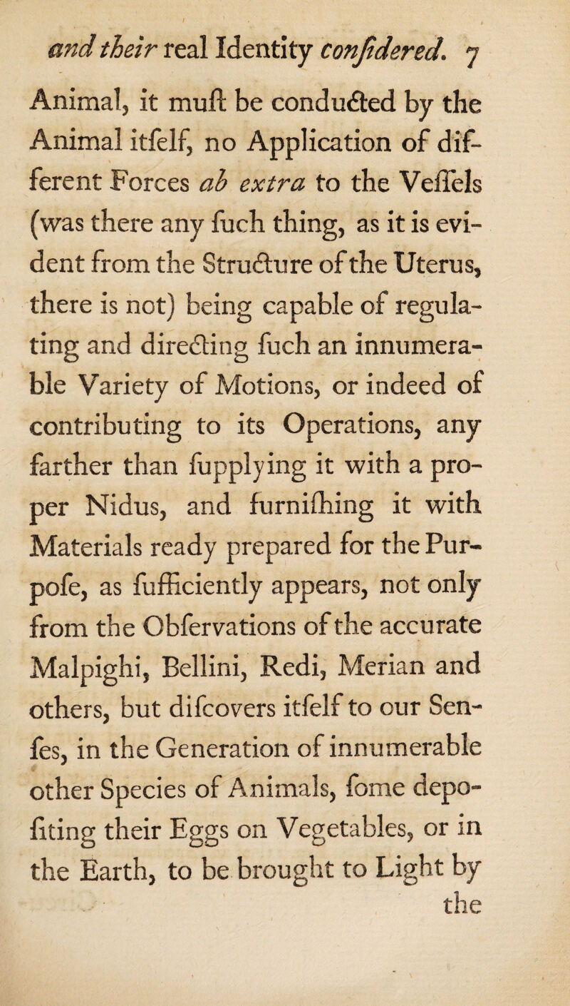 Animal, it mull be conducted by the Animal itfelf, no Application of dif¬ ferent Forces ah extra to the Veffels (was there any fuch thing, as it is evi¬ dent from the Structure of the Uterus, there is not) being capable of regula¬ ting and directing fuch an innumera¬ ble Variety of Motions, or indeed of contributing to its Operations, any farther than fupplying it with a pro¬ per Nidus, and furnifhing it with Materials ready prepared for the Pur- pofe, as fufficiently appears, not only from the Obfervations of the accurate Malpighi, Bellini, Redi, Merian and others, but difcovers itfelf to our Sen- fes, in the Generation of innumerable other Species of Animals, fome depo¬ rting their Eggs on Vegetables, or in the Earth, to be brought to Light by the