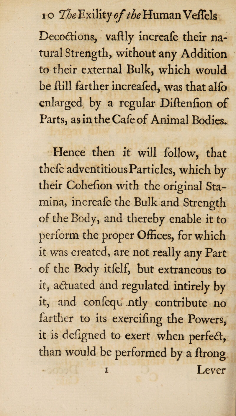 Decoftions, vaftly increafe their na¬ tural Strength, without any Addition to their external Bulk, which would be ftill farther increaled, was that alfo enlarged by a regular Diftenlion of Parts, as in the Cafe of Animal Bodies. Hence then it will follow, that thefe adventitious Particles, which by their Cohefion with the original Sta¬ mina, increafe the Bulk and Strength of the Body, and thereby enable it to perform the proper Offices, for which it was created, are not really any Part of the Body itfelf, but extraneous to it, actuated and regulated intirely by it, and confequ ntly contribute no farther to its exercifing the Powers, it is ciefigned to exert when perfect, than would be performed by a ftrong Lever 1