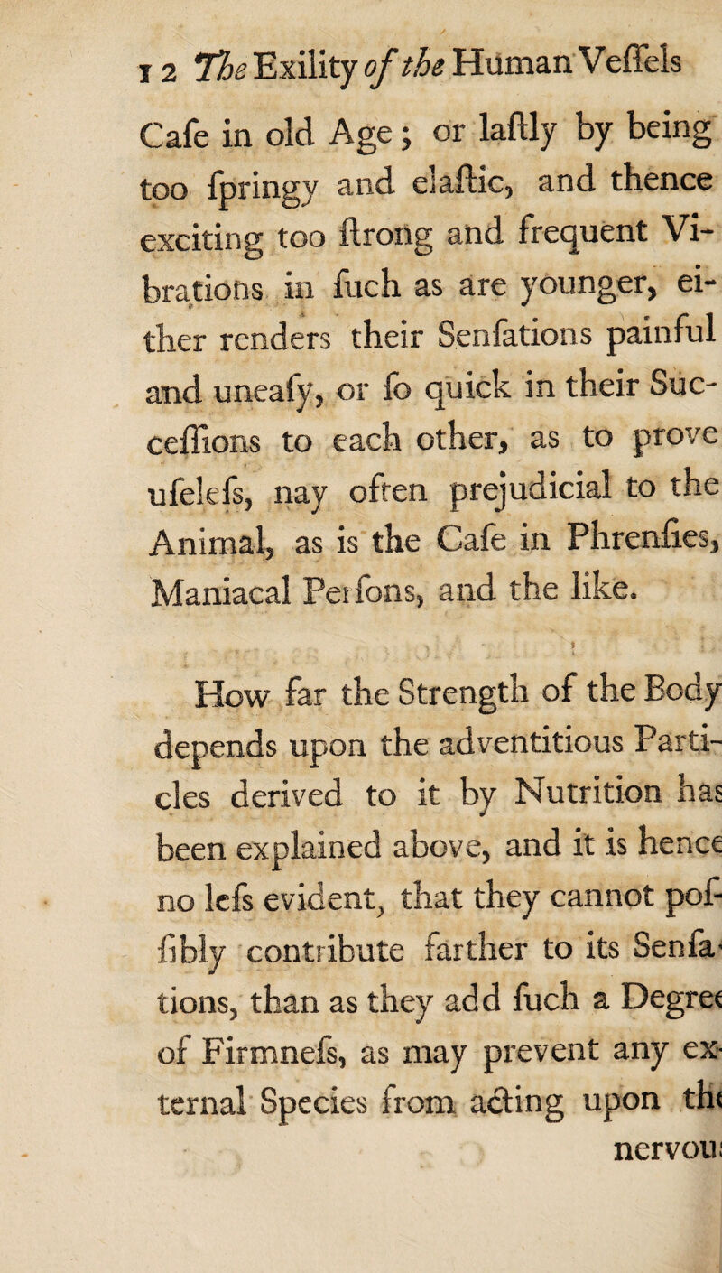 Cafe in old Age; or laftly by being too fpringy and elaflic, and thence exciting too flrong and frequent Vi¬ brations in fuch as are younger, ei¬ ther renders their Senfations painful and unealy, or fo quick in their Sue- ceffions to each other, as to prove ufelefs, nay often prejudicial to the Animal, as is the Cafe in Phrenfies, Maniacal Pesfons, and the like. How far the Strength of the Body depends upon the adventitious Parti¬ cles derived to it by Nutrition has been explained above, and it is hence no lefs evident, that they cannot pof fibly contribute farther to its Senfa- tions, than as they add fuch a Degree of Firmnefs, as may prevent any ex¬ ternal Species from acting upon the nervou;