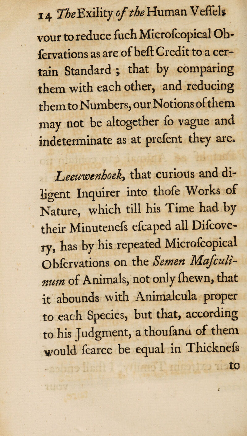 vour to reduce fuch Microfcopical Ob- fervations as are of beft Credit to a cer¬ tain Standard ; that by comparing them with each other, and reducing them to Numbers, our Notions of them may not be altogether fo vague and indeterminate as at prefent they are. Leeuwenhoek, that curious and di¬ ligent Inquirer into thofe Works of Nature, which till his Time had by their Minutenels efcaped all Difcove- j-y^ has by his repeated Microfcopical Obfervations on the Semen Mafculi- num of Animals, not only fhewn, that it abounds with Animalcula proper to each Species, but that, according to his Judgment, a thoufanu of them would fcarce be equal in Thicknefs to