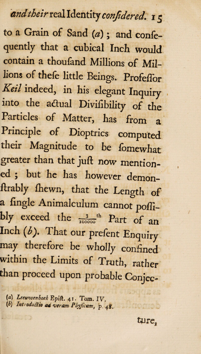 to a Grain of Sand (a); and confe- quently that a cubical Inch would contain a thoufand Millions of Mil¬ lions of thefc little Beings. Profeftor Keil indeed, in his elegant Inquiry into the a&ual Divifibility of the Particles of Matter, has from a Principle of Dioptrics computed their Magnitude to be fomewhat greater than that juft now mention¬ ed ; but he has however demon- ftrably Ihewn, that the Length of a fingle Animalculum cannot poftl- bly exceed the ~kr'h Part of an Inch (i>). That our prefent Enquiry may therefore be wholly confined within the Limits of Truth, rather than proceed upon probable Conjee- {a) Leeuwenhoek Epift. 41. Tom. IV. {b) IntroduElio ad njeram Phyjzcam, p. 4$?, tjure,