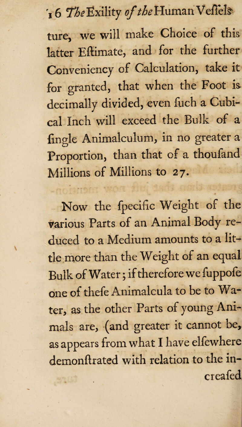 ture, we will make Choice of this latter Eftimate, and for the further Conveniency of Calculation, take it for granted, that when the Foot is- decimally divided, even fuch a Cubi¬ cal Inch will exceed the Bulk of a fingle Animalculum, in no greater a Proportion, than that of a thoufand Millions of Millions to 27. Now the fpecific Weight of the various Parts of an Animal Body re¬ duced to a Medium amounts to a lit¬ tle more than the Weight of an equal Bulk of Water; if therefore we fuppofe one of thefe Animalcula to be to Wa¬ ter, as the other Parts of young Ani¬ mals are, (and greater it cannot be, as appears from what I have elfewhere demonftrated with relation to the in- creafed