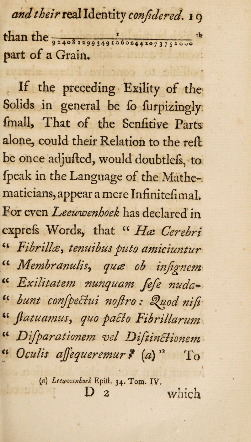 than the -—*---* 92408 129934910602441073751000 part of a Grain. If the preceding Exility of the Solids in general be fo furpizingly fmallj That of the Senlitive Parts ' cr , alone, could their Relation to the reft be once adjufted, would doubtlefs, to Ipeak in the Language of the Mathe¬ maticians, appear a mere Infinitefimal. For even Leeuwenhoek has declared in exprefs Words, that “ Hec Cerebri “ Fibrillcs, tenuibus puto atniciuntur “ Membranulis, quce ob infignem “ Exilitatem nunquam fefe nuda- “ bunt confpeEtui noflro: F^uod niji “ fiatuamus, quo paEio Fibrillarum “ Difparationem vel DiftinEiionem <l Oculis ajfequeremur ? [a) ” To (ft) Leeuwenhoek Epift. 34. Tom. IV, D 2