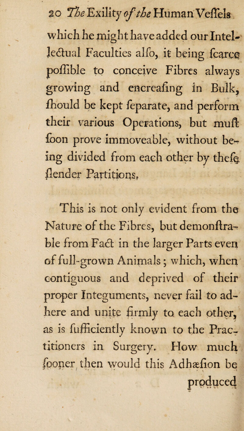 which he might have added our Intel¬ lectual Faculties alfo, it being fcarce poffible to conceive Fibres always growing and encreafing in Bulk, fhould be kept feparate, and perform their various Operations, but mu ft loon prove immoveable, without be¬ ing divided from each other by thefq /lender Partitions. This is not only evident from the Nature of the Fibres, but demonftra-? ble from FaCt in the larger Parts even of full-grown Animals; which, when contiguous and deprived of their proper Integuments, never fail to ad¬ here and unite firmly to each other, as is fufficiently known to the Prac¬ titioners in Surgery. How much fooper then would this Adhaefion bq