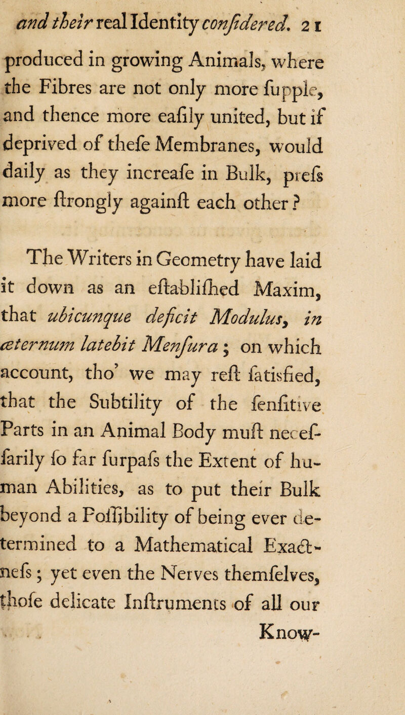 produced in growing Animals, where the Fibres are not only more fupple, and thence more eafily united, but if deprived of thefe Membranes, would daily as they increafe in Bulk, prefs more ftrongiy again!! each other ? The Writers in Geometry have laid it down as an eftablifhed Maxim, that ubicunque deficit Modulus, in (Sternum latebit Menfura; on which account, tho’ we may reft fatisfied, that the Subtility of the fenfttive Parts in an Animal Body muft necef- farily fo far furpafs the Extent of hu¬ man Abilities, as to put their Bulk beyond a Poftjbility of being ever de¬ termined to a Mathematical Exadt- nefs; yet even the Nerves themfelves, diofe delicate Inftrumencs of all our Kno\y-