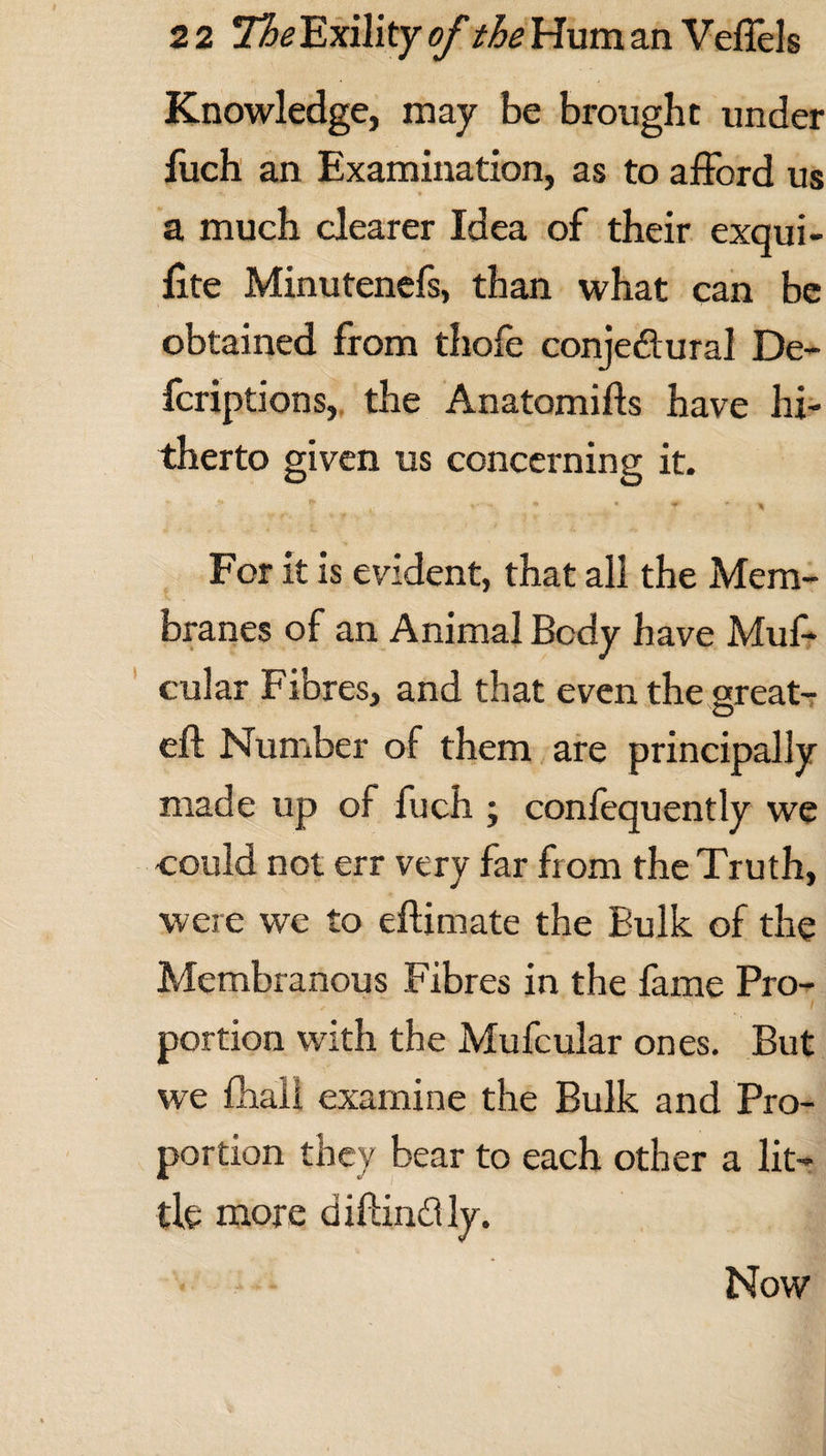 Knowledge, may be brought under fuch an Examination, as to afford us a much clearer Idea of their exqui- fite Minutenefs, than what can be obtained from thofe conjeftural De- fcriptions, the Anatomifts have hi¬ therto given us concerning it. For it is evident, that all the Mem¬ branes of an Animal Body have Muf* cular Fibres, and that even the great- eft Number of them are principally made up of fuch ; confequently we could not err very far from the Truth, were we to eftimate the Bulk of the Membranous Fibres in the fame Pro¬ portion with the Mufcular ones. But we fhali examine the Bulk and Pro¬ portion they bear to each other a lit¬ tle more diftindly. Now