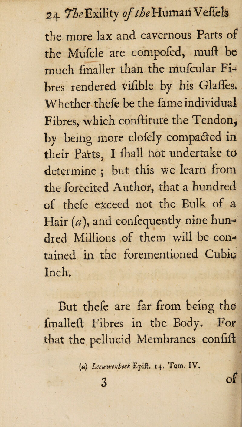 the more lax and cavernous Parts of the Mufcle are compofed, muft be much fmaller than the mufcular Fi¬ bres rendered vilible by his Glaffes. Whether thefe be the fame individual Fibres, which conftitute the Tendon, by being more clofely compared in their Pa'rts, I fhall not undertake to determine ; but this we learn from the forecited Author, that a hundred of thefe exceed not the Bulk of a Hair (a), and confequently nine hun¬ dred Millions of them will be con¬ tained in the forementioned Cubic Inch. \ But thefe are far from being the final left Fibres in the Body. For that the pellucid Membranes conftft