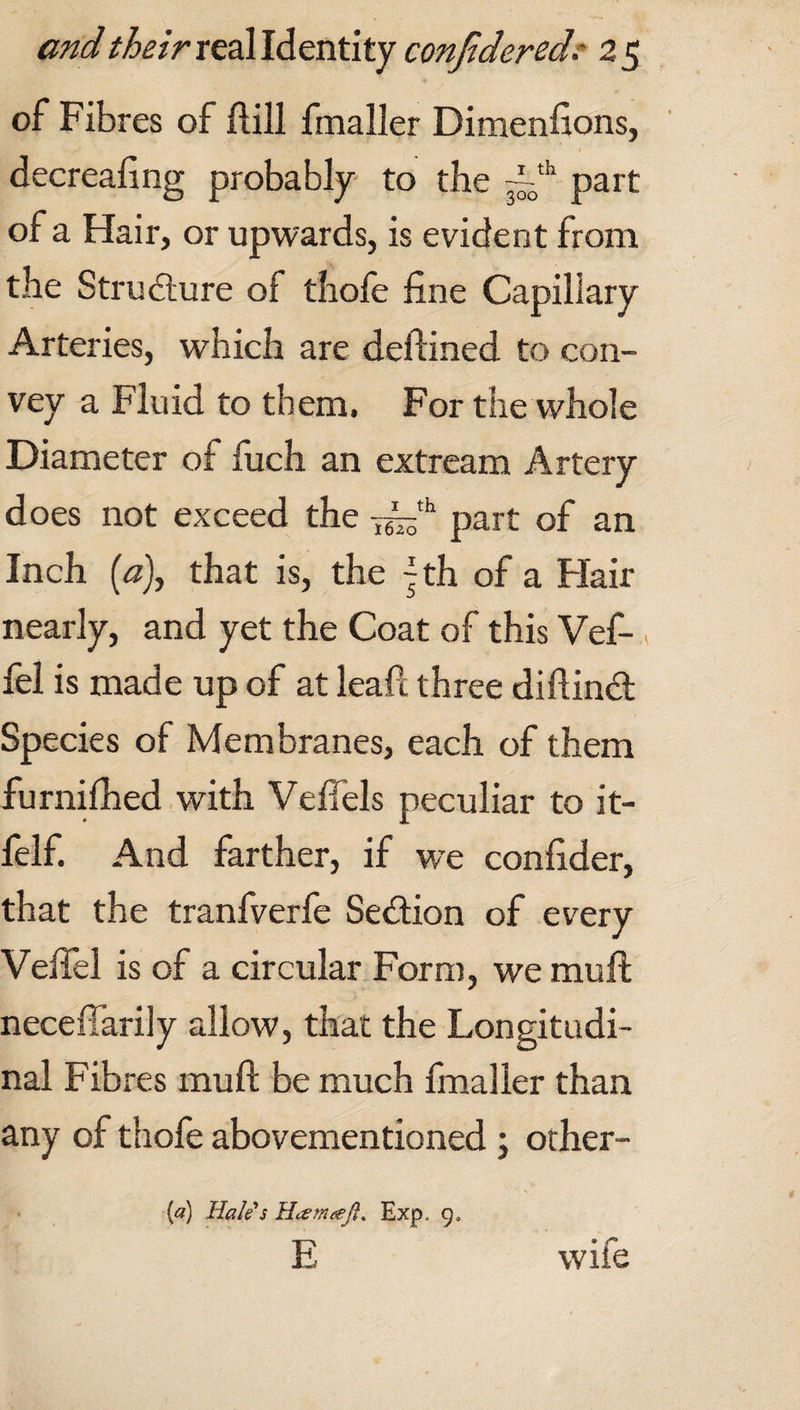 of Fibres of ftill fmaller Dimenfions, decreafing probably to the ~th part of a Hair, or upwards, is evident from the Structure of thofe fine Capillary Arteries, which are deftined to con¬ vey a Fluid to them. For the whole Diameter of fuch an extream Artery does not exceed the part of an Inch (a), that is, the tyh of a Flair nearly, and yet the Coat of this Vef- fel is made up of at leapt three diftindt Species of Membranes, each of them furnifhed with Veffels peculiar to it- felf. And farther, if we confider, that the tranfverfe Sedtion of every Vefiel is of a circular Form, we muft neceffarily allow, that the Longitudi¬ nal Fibres muft be much fmaller than any of thofe abovementioned ; other- [a) Hale's Hcemteft. Exp. 9, E wife