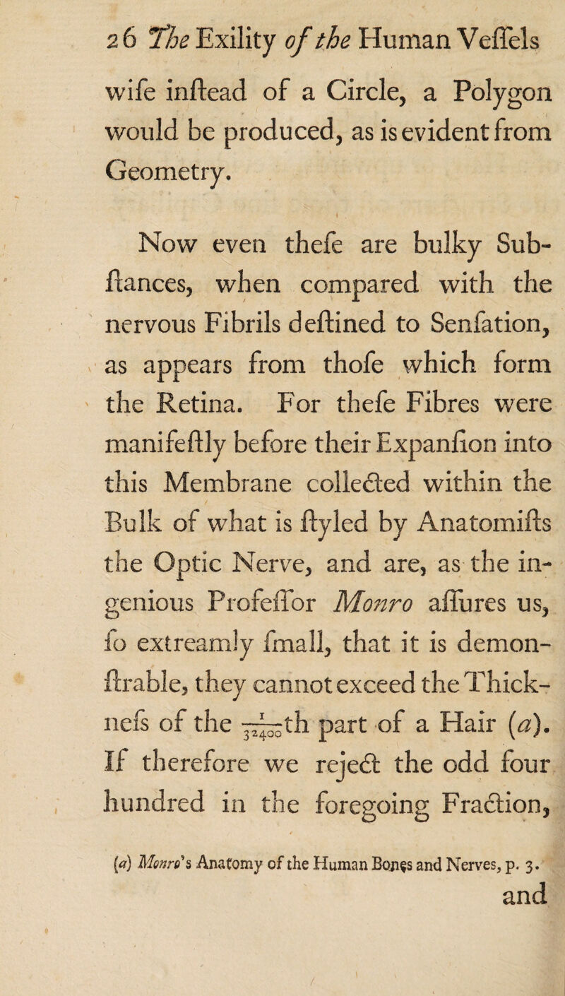 wife inftead of a Circle, a Polygon would be produced, as is evident from Geometry. i , Now even thefe are bulky Sub- dances, when compared with the nervous Fibrils deftined to Senfation, as appears from thofe which form the Retina. For thefe Fibres were manifeftly before their Expanlion into this Membrane collected within the Bulk of what is ftyled by Anatomifts the Optic Nerve, and are, as the in¬ genious Profeffor Monro alfures us, io ext ream !y fmall, that it is demon- ftrable, they cannot exceed theThick- nels of the y^jth part of a Hair (a). If therefore we rejedt the odd four hundred in the foregoing Fraction, [a) Monro's Anatomy of the Human Bon§s and Nerves, p. 3. and /