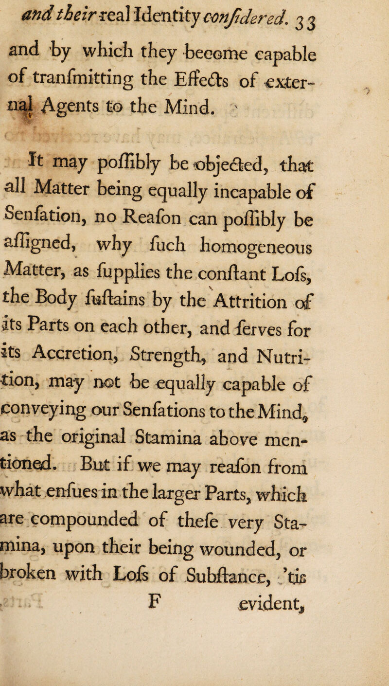 and by which they become capable of tranfmitting the Efforts of exter¬ nal Agents to the Mind. ' It may poffibly be objected, that all Matter being equally incapable of Senfation, no Reafon can poffibly be affigned, why fuch homogeneous Matter, as fupplies the conliant Lois, the Body foftains by the Attrition of its Parts on each other, and ferves for its Accretion, Strength, and Nutri¬ tion, may not be equally capable of conveying our Senfations to the Mind, as the original Stamina above men¬ tioned. But if we may reafon from what enlues in the larger Parts, which are compounded of thefe very Sta¬ mina, upon their being wounded, or broken with Lois of Suhllance, ’tis • • F evident.