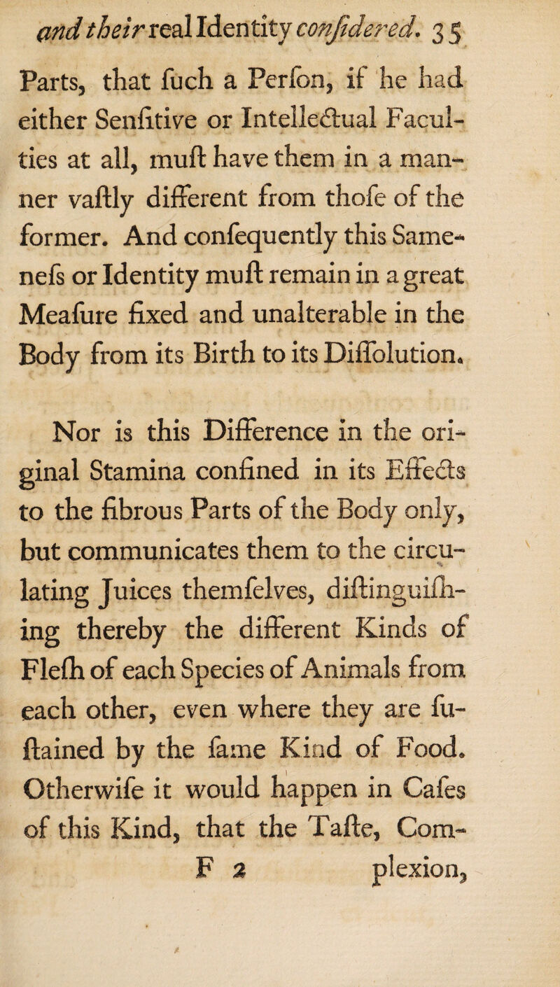 Parts, that fuch a Perfon, if he had either Senfitive or Intellectual Facul¬ ties at all, muft have them in a man¬ ner vaftly different from thofe of the former. And confequently this Same- nefs or Identity muft remain in a great Meafure fixed and unalterable in the Body from its Birth to its Diffolution. Nor is this Difference in the ori¬ ginal Stamina confined in its Effects to the fibrous Parts of the Body only, but communicates them to the circu- % lating Juices themfelves, diftinguiih- ing thereby the different Kinds of Flelh of each Species of Animals from each other, even where they are fu- ftained by the fame Kind of Food. Otherwife it would happen in Cafes of this Kind, that the Tafte, Com- F 2 plexion,