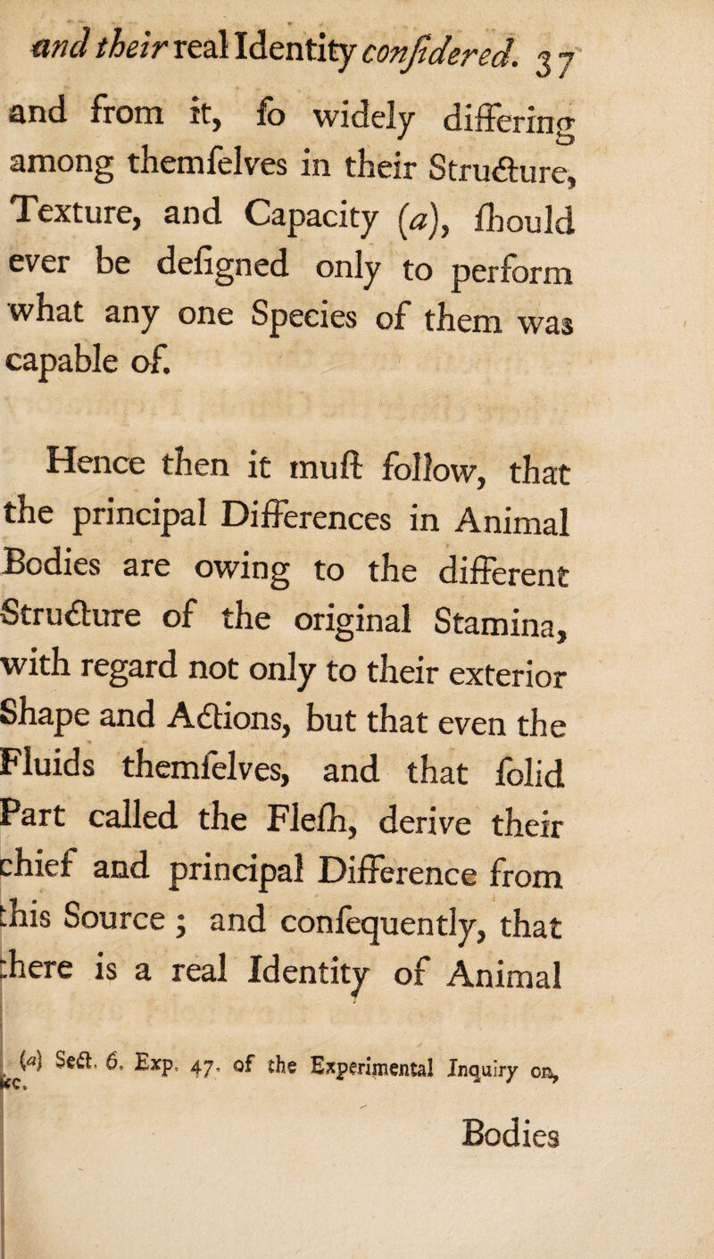 IT m and their real Identity confidered. 3 7 and from it, fo widely differing among themfelves in their Structure, Texture, and Capacity (*), fhould ever be defigned only to perform what any one Species of them was capable of. Hence then it muff follow, that the principal Differences in Animal Bodies are owing to the different Stru&ure of the original Stamina, with regard not only to their exterior Shape and Adfions, but that even the Fluids themfelves, and that folid Part called the Flefh, derive their chief and principal Difference from this Source ; and conlequently, that there is a real Identity of Animal Ja) Sea. 6. Exp, 47. of the Experimental Inquiry on, Bodies