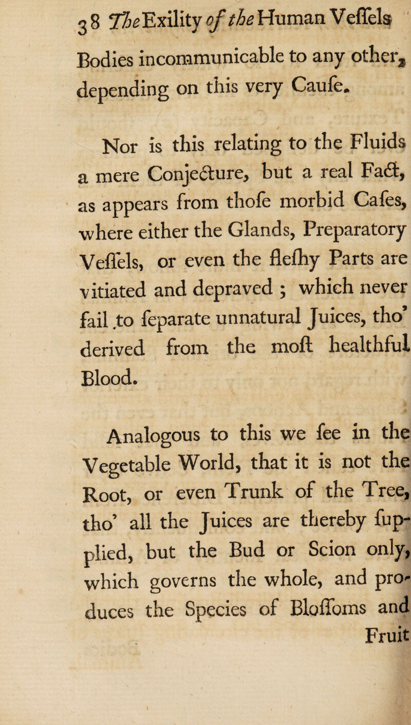 Bodies incommunicable to any other, depending on this very Caufe. Nor is this relating to the Fluids a mere Conjecture, but a real Fadt, as appears from thofe morbid Cafes, ■where either the Glands, Preparatory Veffels, or even the flefhy Parts are vitiated and depraved ; which never fail to feparate unnatural Juices, tho’ derived from the moft healthful Blood. Analogous to this we fee in the Vegetable World, that it is not the Root, or even Trunk of the Tree, tho’ all the Juices are thereby fup- plied, but the Bud or Scion only, which governs the whole, and pro* duces the Species of Bloffoms and Fruit