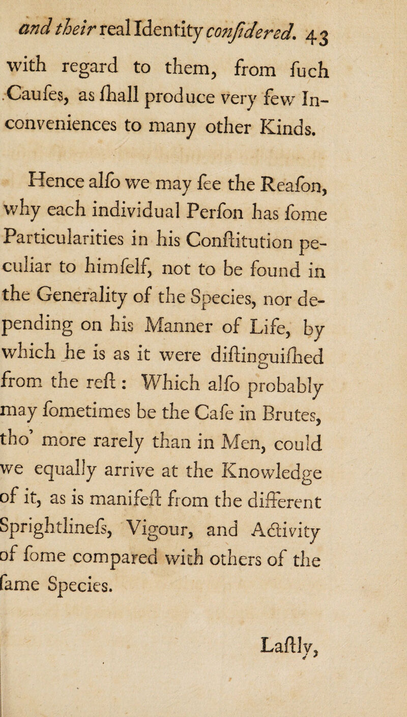 with regard to them, from fuch .-Caufes, as (hall produce very few In¬ conveniences to many other Kinds. Hence alfo we may fee the Reafon, why each individual Perfon has fome Particularities in his Conftitution pe¬ culiar to himfelf, not to be found in the Generality of the Species, nor de¬ pending on his Manner of Life, by which he is as it were diftinguifhed from the reft: Which alfo probably may fometimes be the Cafe in Brutes, tho’ more rarely than in Men, could we equally arrive at the Knowledge of it, as is manifeft from the different Sprightlinefs, Vigour, and Activity of fome compared with others of the fame Species. Laftly,