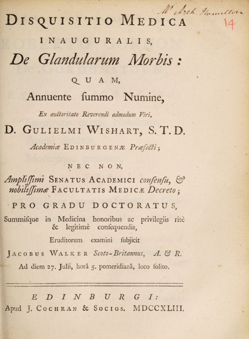 Dis<^uisitio Medica INAUGURALIS, De Glandularum Morbis: U A M, Annuente fummo Numine, Ex auctoritate Reverendi admodum Viri, D. Gulielmi Wishart, S. T. D. Academice Edinburge nje PrcefeSii; NEC NON, > AmpViffimi Senatus Academici confenfu, & nobilijfimce Facultatis Medica Decretoy PRO GRADU DOCTO RATUS, Summifque in Medicina honoribus ac privilegiis rite & legitime confequendis, Eruditorum examini fubjicit Jacobus Walker Scoto-Britannus, yl. & R, Ad diem 27. Julii, hora 5. pomeridiana, loco folito. EDI NBURGI: Apud J. Cochran & Socios. MDCCXLIIL